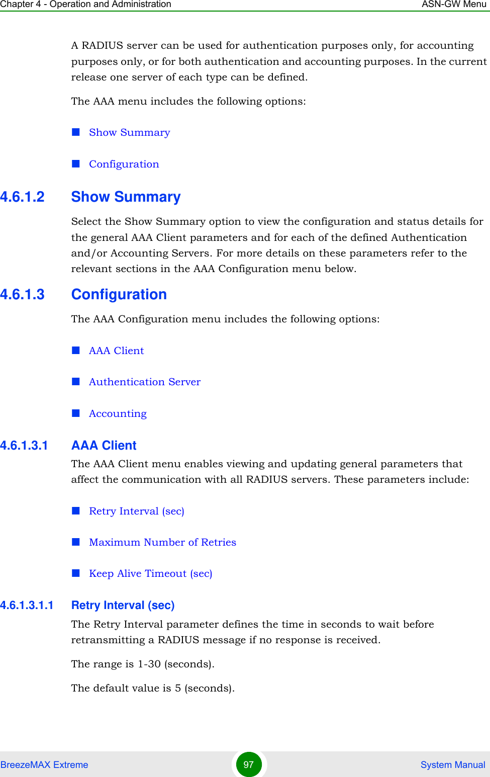 Chapter 4 - Operation and Administration ASN-GW MenuBreezeMAX Extreme 97  System ManualA RADIUS server can be used for authentication purposes only, for accounting purposes only, or for both authentication and accounting purposes. In the current release one server of each type can be defined.The AAA menu includes the following options:Show SummaryConfiguration4.6.1.2 Show SummarySelect the Show Summary option to view the configuration and status details for the general AAA Client parameters and for each of the defined Authentication and/or Accounting Servers. For more details on these parameters refer to the relevant sections in the AAA Configuration menu below.4.6.1.3 ConfigurationThe AAA Configuration menu includes the following options:AAA Client Authentication ServerAccounting4.6.1.3.1 AAA ClientThe AAA Client menu enables viewing and updating general parameters that affect the communication with all RADIUS servers. These parameters include:Retry Interval (sec)Maximum Number of RetriesKeep Alive Timeout (sec)4.6.1.3.1.1 Retry Interval (sec)The Retry Interval parameter defines the time in seconds to wait before retransmitting a RADIUS message if no response is received. The range is 1-30 (seconds).The default value is 5 (seconds).