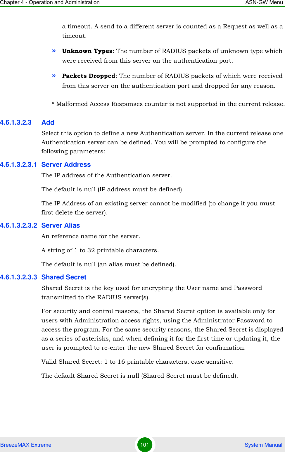 Chapter 4 - Operation and Administration ASN-GW MenuBreezeMAX Extreme 101  System Manuala timeout. A send to a different server is counted as a Request as well as a timeout.»Unknown Types: The number of RADIUS packets of unknown type which were received from this server on the authentication port.»Packets Dropped: The number of RADIUS packets of which were received from this server on the authentication port and dropped for any reason.* Malformed Access Responses counter is not supported in the current release.4.6.1.3.2.3 AddSelect this option to define a new Authentication server. In the current release one Authentication server can be defined. You will be prompted to configure the following parameters:4.6.1.3.2.3.1 Server AddressThe IP address of the Authentication server.The default is null (IP address must be defined).The IP Address of an existing server cannot be modified (to change it you must first delete the server).4.6.1.3.2.3.2 Server AliasAn reference name for the server.A string of 1 to 32 printable characters.The default is null (an alias must be defined).4.6.1.3.2.3.3 Shared SecretShared Secret is the key used for encrypting the User name and Password transmitted to the RADIUS server(s). For security and control reasons, the Shared Secret option is available only for users with Administration access rights, using the Administrator Password to access the program. For the same security reasons, the Shared Secret is displayed as a series of asterisks, and when defining it for the first time or updating it, the user is prompted to re-enter the new Shared Secret for confirmation.Valid Shared Secret: 1 to 16 printable characters, case sensitive.The default Shared Secret is null (Shared Secret must be defined).