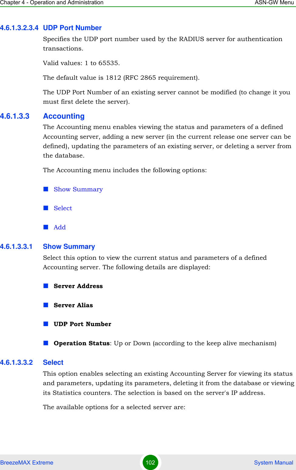 Chapter 4 - Operation and Administration ASN-GW MenuBreezeMAX Extreme 102  System Manual4.6.1.3.2.3.4 UDP Port NumberSpecifies the UDP port number used by the RADIUS server for authentication transactions.Valid values: 1 to 65535. The default value is 1812 (RFC 2865 requirement).The UDP Port Number of an existing server cannot be modified (to change it you must first delete the server).4.6.1.3.3 AccountingThe Accounting menu enables viewing the status and parameters of a defined Accounting server, adding a new server (in the current release one server can be defined), updating the parameters of an existing server, or deleting a server from the database.The Accounting menu includes the following options:Show SummarySelectAdd4.6.1.3.3.1 Show SummarySelect this option to view the current status and parameters of a defined Accounting server. The following details are displayed:Server AddressServer AliasUDP Port NumberOperation Status: Up or Down (according to the keep alive mechanism)4.6.1.3.3.2 SelectThis option enables selecting an existing Accounting Server for viewing its status and parameters, updating its parameters, deleting it from the database or viewing its Statistics counters. The selection is based on the server&apos;s IP address.The available options for a selected server are: