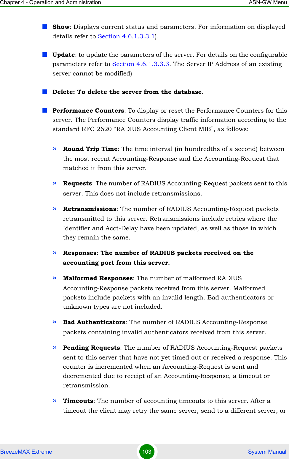 Chapter 4 - Operation and Administration ASN-GW MenuBreezeMAX Extreme 103  System ManualShow: Displays current status and parameters. For information on displayed details refer to Section 4.6.1.3.3.1).Update: to update the parameters of the server. For details on the configurable parameters refer to Section 4.6.1.3.3.3. The Server IP Address of an existing server cannot be modified)Delete: To delete the server from the database.Performance Counters: To display or reset the Performance Counters for this server. The Performance Counters display traffic information according to the standard RFC 2620 “RADIUS Accounting Client MIB”, as follows:»Round Trip Time: The time interval (in hundredths of a second) between the most recent Accounting-Response and the Accounting-Request that matched it from this server.»Requests: The number of RADIUS Accounting-Request packets sent to this server. This does not include retransmissions.»Retransmissions: The number of RADIUS Accounting-Request packets retransmitted to this server. Retransmissions include retries where the Identifier and Acct-Delay have been updated, as well as those in which they remain the same.»Responses: The number of RADIUS packets received on the accounting port from this server.»Malformed Responses: The number of malformed RADIUS Accounting-Response packets received from this server. Malformed packets include packets with an invalid length. Bad authenticators or unknown types are not included.»Bad Authenticators: The number of RADIUS Accounting-Response packets containing invalid authenticators received from this server.»Pending Requests: The number of RADIUS Accounting-Request packets sent to this server that have not yet timed out or received a response. This counter is incremented when an Accounting-Request is sent and decremented due to receipt of an Accounting-Response, a timeout or retransmission.»Timeouts: The number of accounting timeouts to this server. After a timeout the client may retry the same server, send to a different server, or 