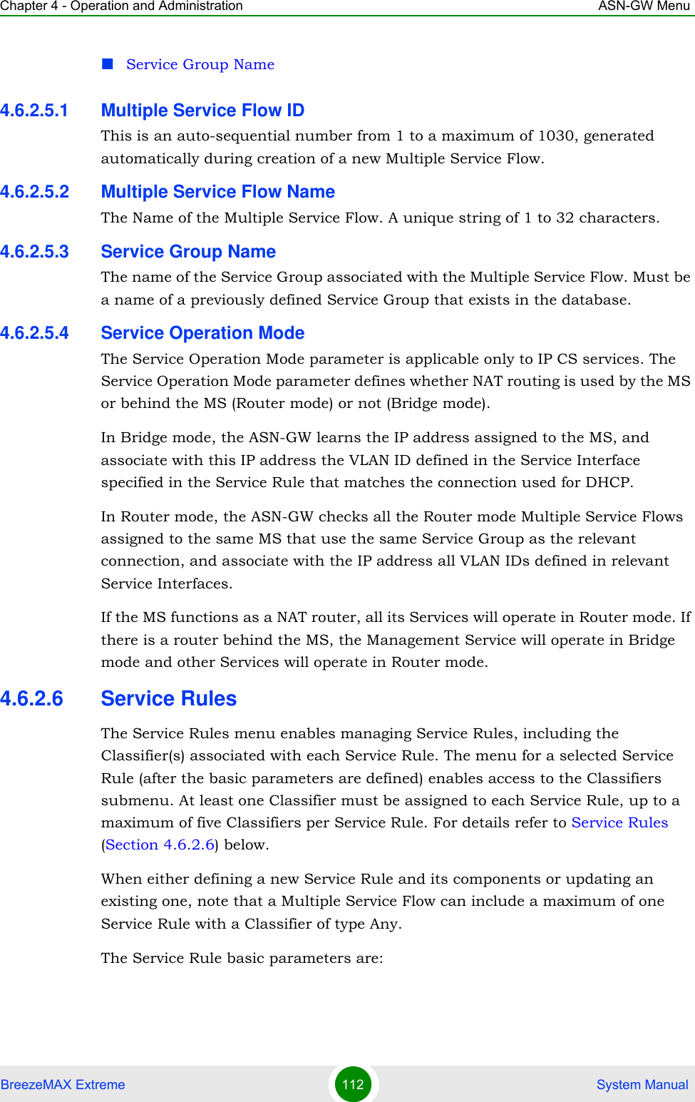 Chapter 4 - Operation and Administration ASN-GW MenuBreezeMAX Extreme 112  System ManualService Group Name4.6.2.5.1 Multiple Service Flow IDThis is an auto-sequential number from 1 to a maximum of 1030, generated automatically during creation of a new Multiple Service Flow.4.6.2.5.2 Multiple Service Flow NameThe Name of the Multiple Service Flow. A unique string of 1 to 32 characters.4.6.2.5.3 Service Group NameThe name of the Service Group associated with the Multiple Service Flow. Must be a name of a previously defined Service Group that exists in the database.4.6.2.5.4 Service Operation ModeThe Service Operation Mode parameter is applicable only to IP CS services. The Service Operation Mode parameter defines whether NAT routing is used by the MS or behind the MS (Router mode) or not (Bridge mode).In Bridge mode, the ASN-GW learns the IP address assigned to the MS, and associate with this IP address the VLAN ID defined in the Service Interface specified in the Service Rule that matches the connection used for DHCP.In Router mode, the ASN-GW checks all the Router mode Multiple Service Flows assigned to the same MS that use the same Service Group as the relevant connection, and associate with the IP address all VLAN IDs defined in relevant Service Interfaces.If the MS functions as a NAT router, all its Services will operate in Router mode. If there is a router behind the MS, the Management Service will operate in Bridge mode and other Services will operate in Router mode.4.6.2.6 Service RulesThe Service Rules menu enables managing Service Rules, including the Classifier(s) associated with each Service Rule. The menu for a selected Service Rule (after the basic parameters are defined) enables access to the Classifiers submenu. At least one Classifier must be assigned to each Service Rule, up to a maximum of five Classifiers per Service Rule. For details refer to Service Rules (Section 4.6.2.6) below.When either defining a new Service Rule and its components or updating an existing one, note that a Multiple Service Flow can include a maximum of one Service Rule with a Classifier of type Any.The Service Rule basic parameters are: