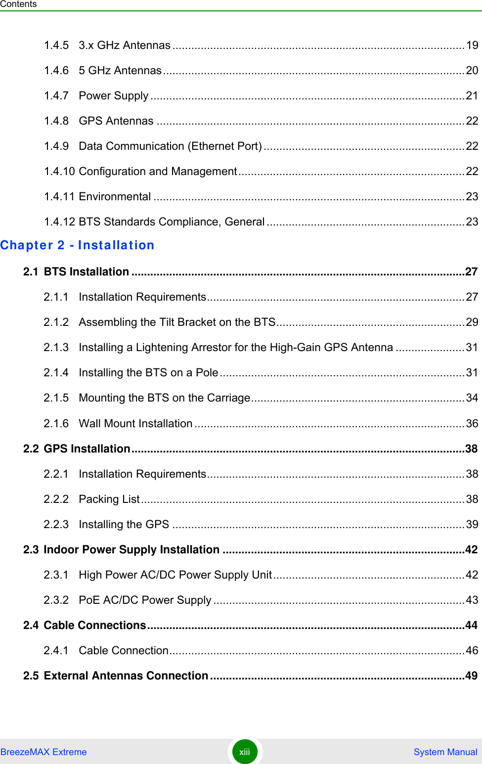 ContentsBreezeMAX Extreme xiii  System Manual1.4.5 3.x GHz Antennas .............................................................................................191.4.6 5 GHz Antennas................................................................................................201.4.7 Power Supply ....................................................................................................211.4.8 GPS Antennas ..................................................................................................221.4.9 Data Communication (Ethernet Port) ................................................................221.4.10 Configuration and Management........................................................................221.4.11 Environmental ...................................................................................................231.4.12 BTS Standards Compliance, General ...............................................................23Chapter 2 - Installation 2.1 BTS Installation ..........................................................................................................272.1.1 Installation Requirements..................................................................................272.1.2 Assembling the Tilt Bracket on the BTS............................................................292.1.3 Installing a Lightening Arrestor for the High-Gain GPS Antenna ......................312.1.4 Installing the BTS on a Pole..............................................................................312.1.5 Mounting the BTS on the Carriage....................................................................342.1.6 Wall Mount Installation ......................................................................................362.2 GPS Installation..........................................................................................................382.2.1 Installation Requirements..................................................................................382.2.2 Packing List.......................................................................................................382.2.3 Installing the GPS .............................................................................................392.3 Indoor Power Supply Installation .............................................................................422.3.1 High Power AC/DC Power Supply Unit.............................................................422.3.2 PoE AC/DC Power Supply ................................................................................432.4 Cable Connections.....................................................................................................442.4.1 Cable Connection..............................................................................................462.5 External Antennas Connection.................................................................................49