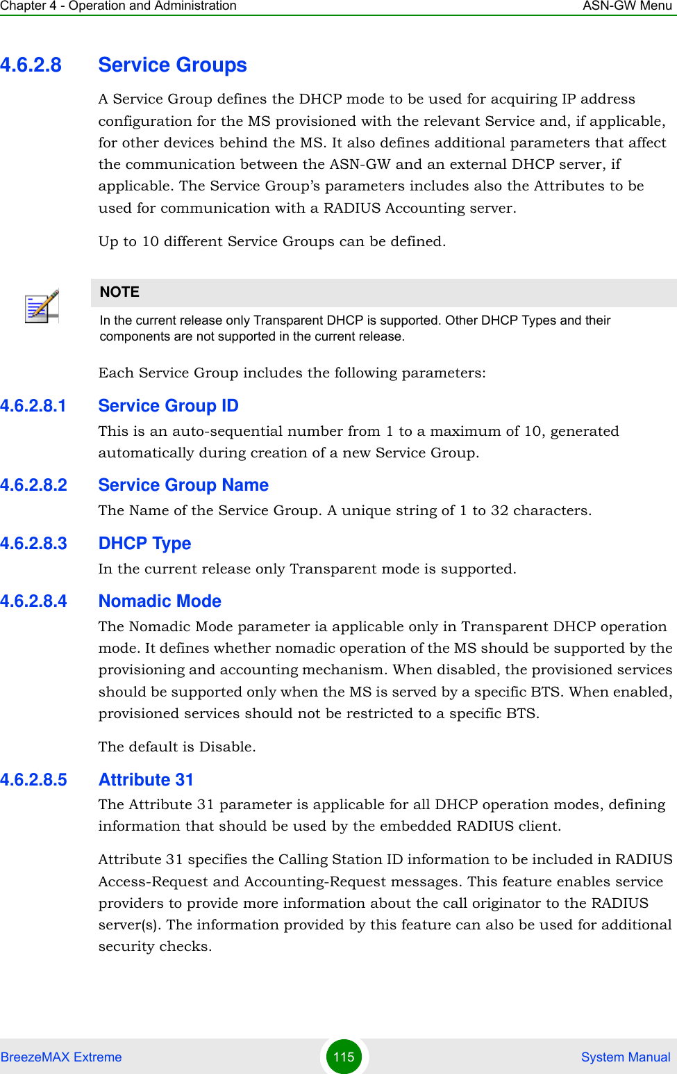 Chapter 4 - Operation and Administration ASN-GW MenuBreezeMAX Extreme 115  System Manual4.6.2.8 Service GroupsA Service Group defines the DHCP mode to be used for acquiring IP address configuration for the MS provisioned with the relevant Service and, if applicable, for other devices behind the MS. It also defines additional parameters that affect the communication between the ASN-GW and an external DHCP server, if applicable. The Service Group’s parameters includes also the Attributes to be used for communication with a RADIUS Accounting server.Up to 10 different Service Groups can be defined.Each Service Group includes the following parameters:4.6.2.8.1 Service Group IDThis is an auto-sequential number from 1 to a maximum of 10, generated automatically during creation of a new Service Group.4.6.2.8.2 Service Group NameThe Name of the Service Group. A unique string of 1 to 32 characters.4.6.2.8.3 DHCP TypeIn the current release only Transparent mode is supported.4.6.2.8.4 Nomadic ModeThe Nomadic Mode parameter ia applicable only in Transparent DHCP operation mode. It defines whether nomadic operation of the MS should be supported by the provisioning and accounting mechanism. When disabled, the provisioned services should be supported only when the MS is served by a specific BTS. When enabled, provisioned services should not be restricted to a specific BTS.The default is Disable.4.6.2.8.5 Attribute 31The Attribute 31 parameter is applicable for all DHCP operation modes, defining information that should be used by the embedded RADIUS client. Attribute 31 specifies the Calling Station ID information to be included in RADIUS Access-Request and Accounting-Request messages. This feature enables service providers to provide more information about the call originator to the RADIUS server(s). The information provided by this feature can also be used for additional security checks.NOTEIn the current release only Transparent DHCP is supported. Other DHCP Types and their components are not supported in the current release.