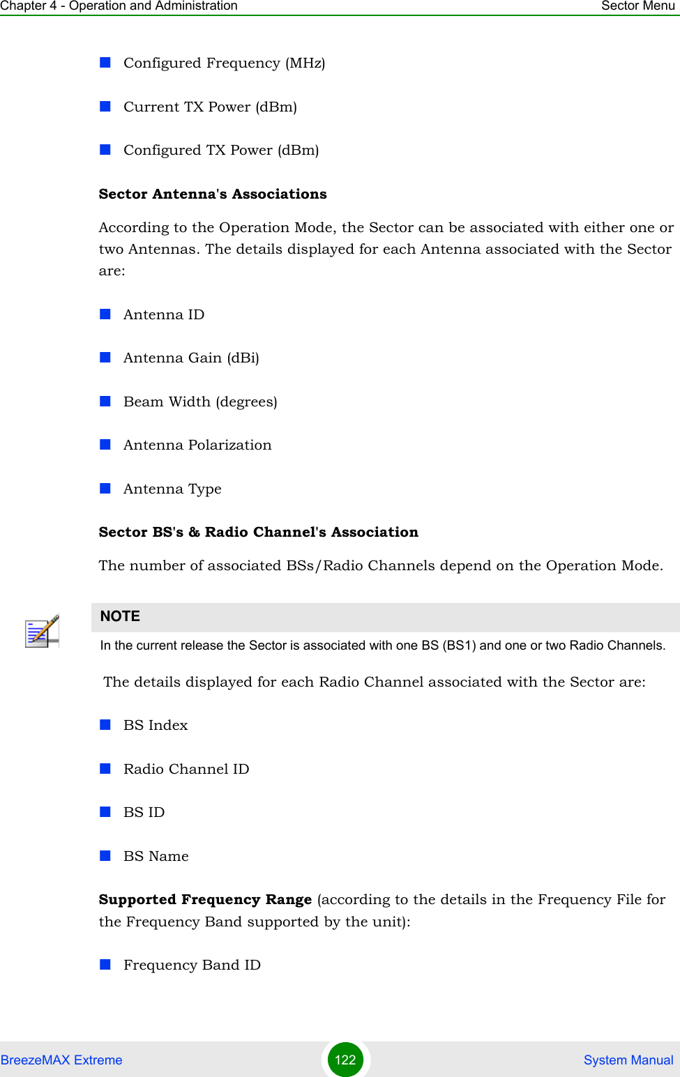 Chapter 4 - Operation and Administration Sector MenuBreezeMAX Extreme 122  System ManualConfigured Frequency (MHz)Current TX Power (dBm)Configured TX Power (dBm)Sector Antenna&apos;s Associations According to the Operation Mode, the Sector can be associated with either one or two Antennas. The details displayed for each Antenna associated with the Sector are:Antenna IDAntenna Gain (dBi)Beam Width (degrees)Antenna PolarizationAntenna TypeSector BS&apos;s &amp; Radio Channel&apos;s Association The number of associated BSs/Radio Channels depend on the Operation Mode.  The details displayed for each Radio Channel associated with the Sector are:BS IndexRadio Channel IDBS IDBS NameSupported Frequency Range (according to the details in the Frequency File for the Frequency Band supported by the unit):Frequency Band IDNOTEIn the current release the Sector is associated with one BS (BS1) and one or two Radio Channels.