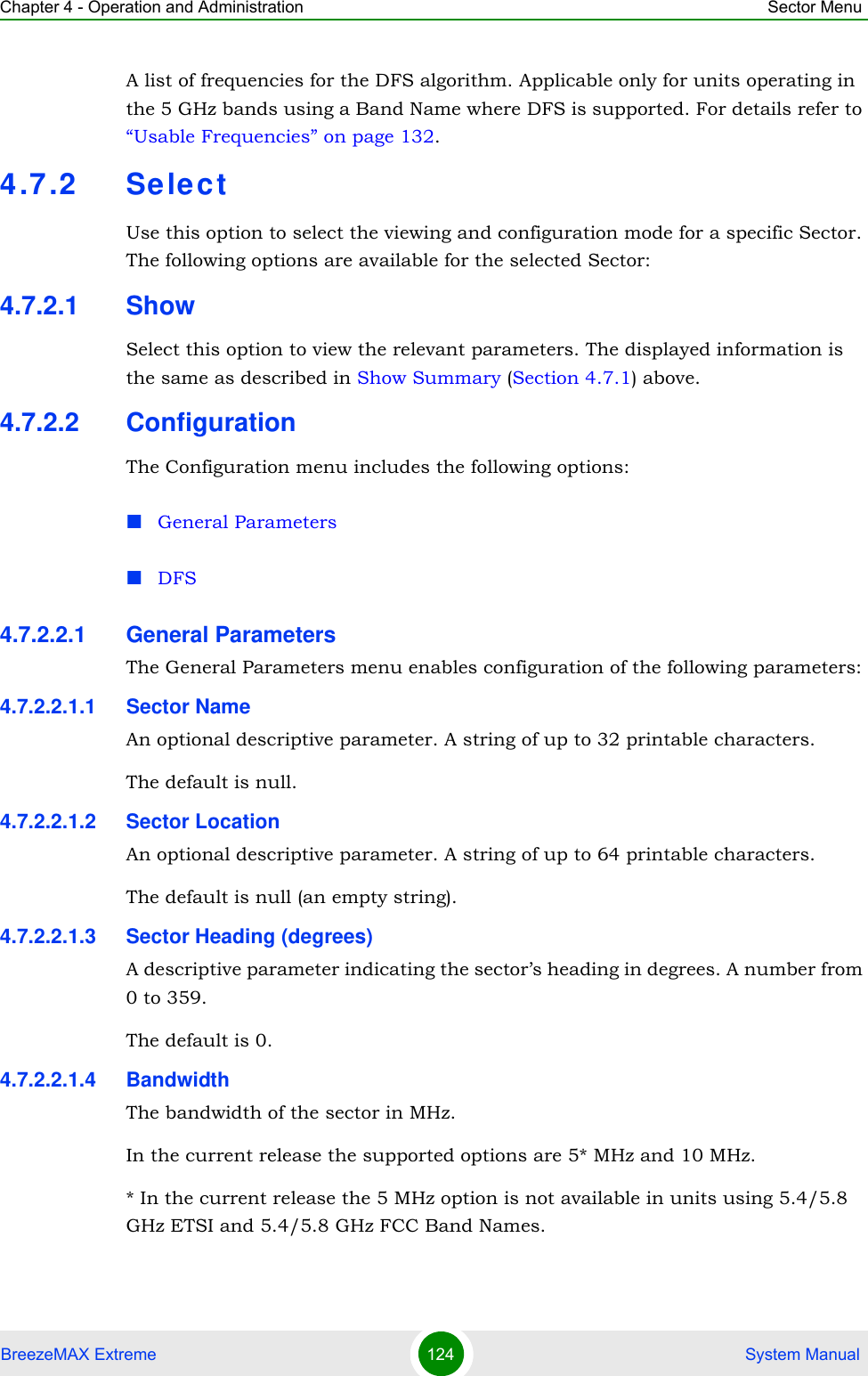 Chapter 4 - Operation and Administration Sector MenuBreezeMAX Extreme 124  System ManualA list of frequencies for the DFS algorithm. Applicable only for units operating in the 5 GHz bands using a Band Name where DFS is supported. For details refer to “Usable Frequencies” on page 132.4.7.2 SelectUse this option to select the viewing and configuration mode for a specific Sector. The following options are available for the selected Sector:4.7.2.1 ShowSelect this option to view the relevant parameters. The displayed information is the same as described in Show Summary (Section 4.7.1) above.4.7.2.2 ConfigurationThe Configuration menu includes the following options:General ParametersDFS4.7.2.2.1 General ParametersThe General Parameters menu enables configuration of the following parameters:4.7.2.2.1.1 Sector NameAn optional descriptive parameter. A string of up to 32 printable characters.The default is null. 4.7.2.2.1.2 Sector LocationAn optional descriptive parameter. A string of up to 64 printable characters.The default is null (an empty string). 4.7.2.2.1.3 Sector Heading (degrees)A descriptive parameter indicating the sector’s heading in degrees. A number from 0 to 359.The default is 0. 4.7.2.2.1.4 BandwidthThe bandwidth of the sector in MHz.In the current release the supported options are 5* MHz and 10 MHz.* In the current release the 5 MHz option is not available in units using 5.4/5.8 GHz ETSI and 5.4/5.8 GHz FCC Band Names.