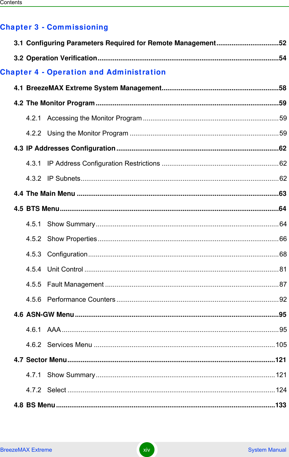 ContentsBreezeMAX Extreme xiv  System ManualChapter 3 - Commissioning3.1 Configuring Parameters Required for Remote Management.................................523.2 Operation Verification................................................................................................54Chapter 4 - Operation and Administration4.1 BreezeMAX Extreme System Management..............................................................584.2 The Monitor Program.................................................................................................594.2.1 Accessing the Monitor Program ........................................................................594.2.2 Using the Monitor Program ...............................................................................594.3 IP Addresses Configuration......................................................................................624.3.1 IP Address Configuration Restrictions ..............................................................624.3.2 IP Subnets.........................................................................................................624.4 The Main Menu ...........................................................................................................634.5 BTS Menu....................................................................................................................644.5.1 Show Summary.................................................................................................644.5.2 Show Properties................................................................................................664.5.3 Configuration.....................................................................................................684.5.4 Unit Control .......................................................................................................814.5.5 Fault Management ............................................................................................874.5.6 Performance Counters ......................................................................................924.6 ASN-GW Menu............................................................................................................954.6.1 AAA ...................................................................................................................954.6.2 Services Menu ................................................................................................1054.7 Sector Menu..............................................................................................................1214.7.1 Show Summary...............................................................................................1214.7.2 Select ..............................................................................................................1244.8 BS Menu....................................................................................................................133