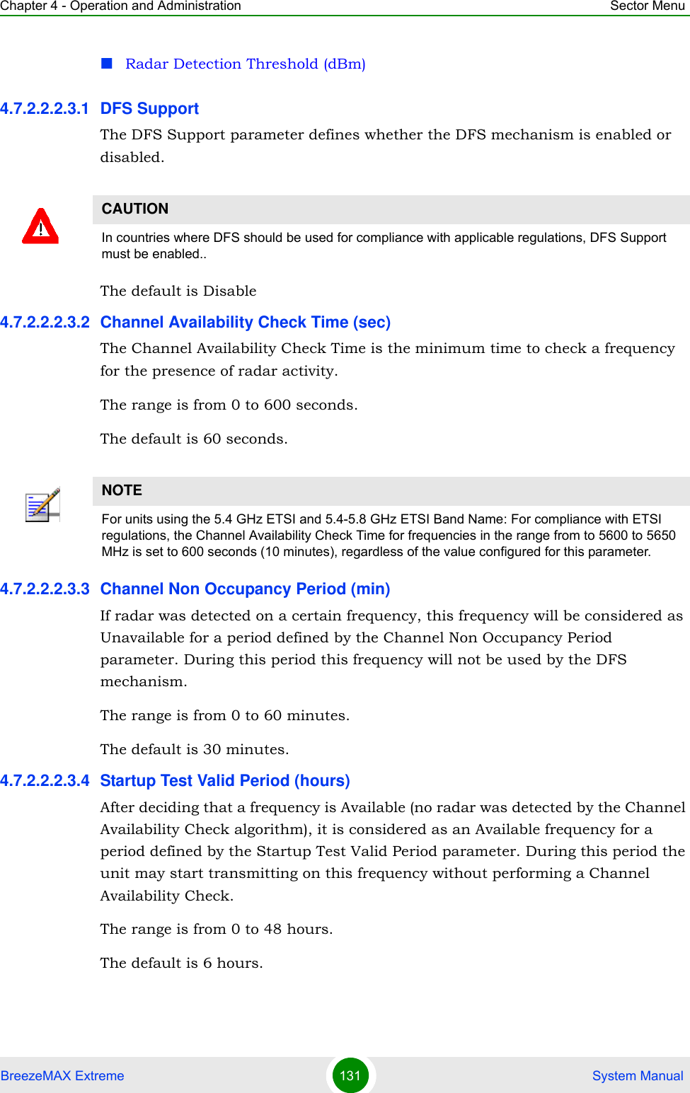 Chapter 4 - Operation and Administration Sector MenuBreezeMAX Extreme 131  System ManualRadar Detection Threshold (dBm)4.7.2.2.2.3.1 DFS SupportThe DFS Support parameter defines whether the DFS mechanism is enabled or disabled. The default is Disable4.7.2.2.2.3.2 Channel Availability Check Time (sec)The Channel Availability Check Time is the minimum time to check a frequency for the presence of radar activity.The range is from 0 to 600 seconds.The default is 60 seconds.4.7.2.2.2.3.3 Channel Non Occupancy Period (min)If radar was detected on a certain frequency, this frequency will be considered as Unavailable for a period defined by the Channel Non Occupancy Period parameter. During this period this frequency will not be used by the DFS mechanism.The range is from 0 to 60 minutes.The default is 30 minutes.4.7.2.2.2.3.4 Startup Test Valid Period (hours)After deciding that a frequency is Available (no radar was detected by the Channel Availability Check algorithm), it is considered as an Available frequency for a period defined by the Startup Test Valid Period parameter. During this period the unit may start transmitting on this frequency without performing a Channel Availability Check.The range is from 0 to 48 hours.The default is 6 hours.CAUTIONIn countries where DFS should be used for compliance with applicable regulations, DFS Support must be enabled..NOTEFor units using the 5.4 GHz ETSI and 5.4-5.8 GHz ETSI Band Name: For compliance with ETSI regulations, the Channel Availability Check Time for frequencies in the range from to 5600 to 5650 MHz is set to 600 seconds (10 minutes), regardless of the value configured for this parameter.