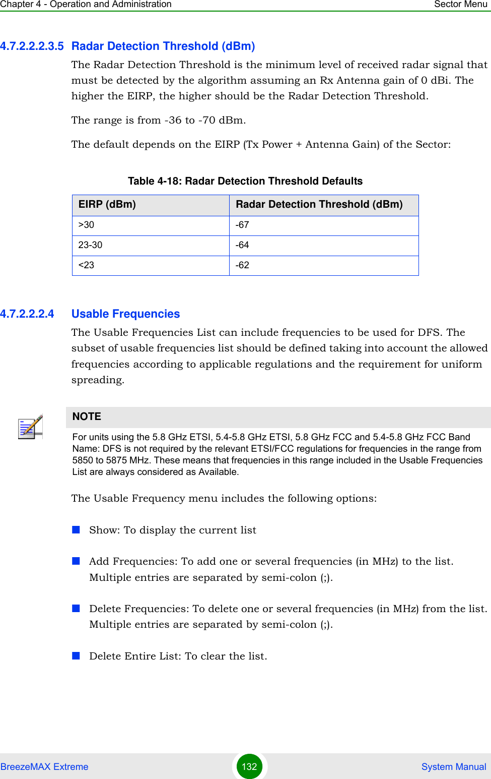 Chapter 4 - Operation and Administration Sector MenuBreezeMAX Extreme 132  System Manual4.7.2.2.2.3.5 Radar Detection Threshold (dBm)The Radar Detection Threshold is the minimum level of received radar signal that must be detected by the algorithm assuming an Rx Antenna gain of 0 dBi. The higher the EIRP, the higher should be the Radar Detection Threshold.The range is from -36 to -70 dBm.The default depends on the EIRP (Tx Power + Antenna Gain) of the Sector:4.7.2.2.2.4 Usable FrequenciesThe Usable Frequencies List can include frequencies to be used for DFS. The subset of usable frequencies list should be defined taking into account the allowed frequencies according to applicable regulations and the requirement for uniform spreading.The Usable Frequency menu includes the following options:Show: To display the current listAdd Frequencies: To add one or several frequencies (in MHz) to the list. Multiple entries are separated by semi-colon (;).Delete Frequencies: To delete one or several frequencies (in MHz) from the list. Multiple entries are separated by semi-colon (;).Delete Entire List: To clear the list.Table 4-18: Radar Detection Threshold DefaultsEIRP (dBm) Radar Detection Threshold (dBm)&gt;30 -6723-30 -64&lt;23 -62NOTEFor units using the 5.8 GHz ETSI, 5.4-5.8 GHz ETSI, 5.8 GHz FCC and 5.4-5.8 GHz FCC Band Name: DFS is not required by the relevant ETSI/FCC regulations for frequencies in the range from 5850 to 5875 MHz. These means that frequencies in this range included in the Usable Frequencies List are always considered as Available.