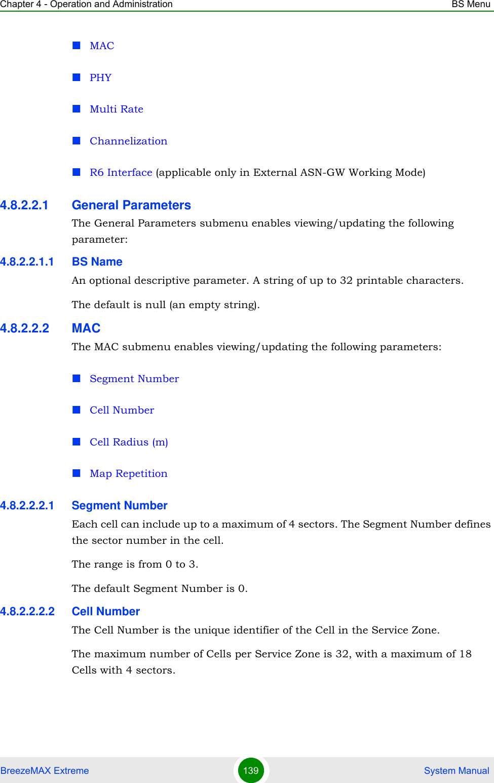 Chapter 4 - Operation and Administration BS MenuBreezeMAX Extreme 139  System ManualMACPHYMulti RateChannelizationR6 Interface (applicable only in External ASN-GW Working Mode)4.8.2.2.1 General ParametersThe General Parameters submenu enables viewing/updating the following parameter:4.8.2.2.1.1 BS NameAn optional descriptive parameter. A string of up to 32 printable characters.The default is null (an empty string).4.8.2.2.2 MACThe MAC submenu enables viewing/updating the following parameters:Segment NumberCell NumberCell Radius (m)Map Repetition4.8.2.2.2.1 Segment NumberEach cell can include up to a maximum of 4 sectors. The Segment Number defines the sector number in the cell.The range is from 0 to 3.The default Segment Number is 0.4.8.2.2.2.2 Cell NumberThe Cell Number is the unique identifier of the Cell in the Service Zone. The maximum number of Cells per Service Zone is 32, with a maximum of 18 Cells with 4 sectors. 