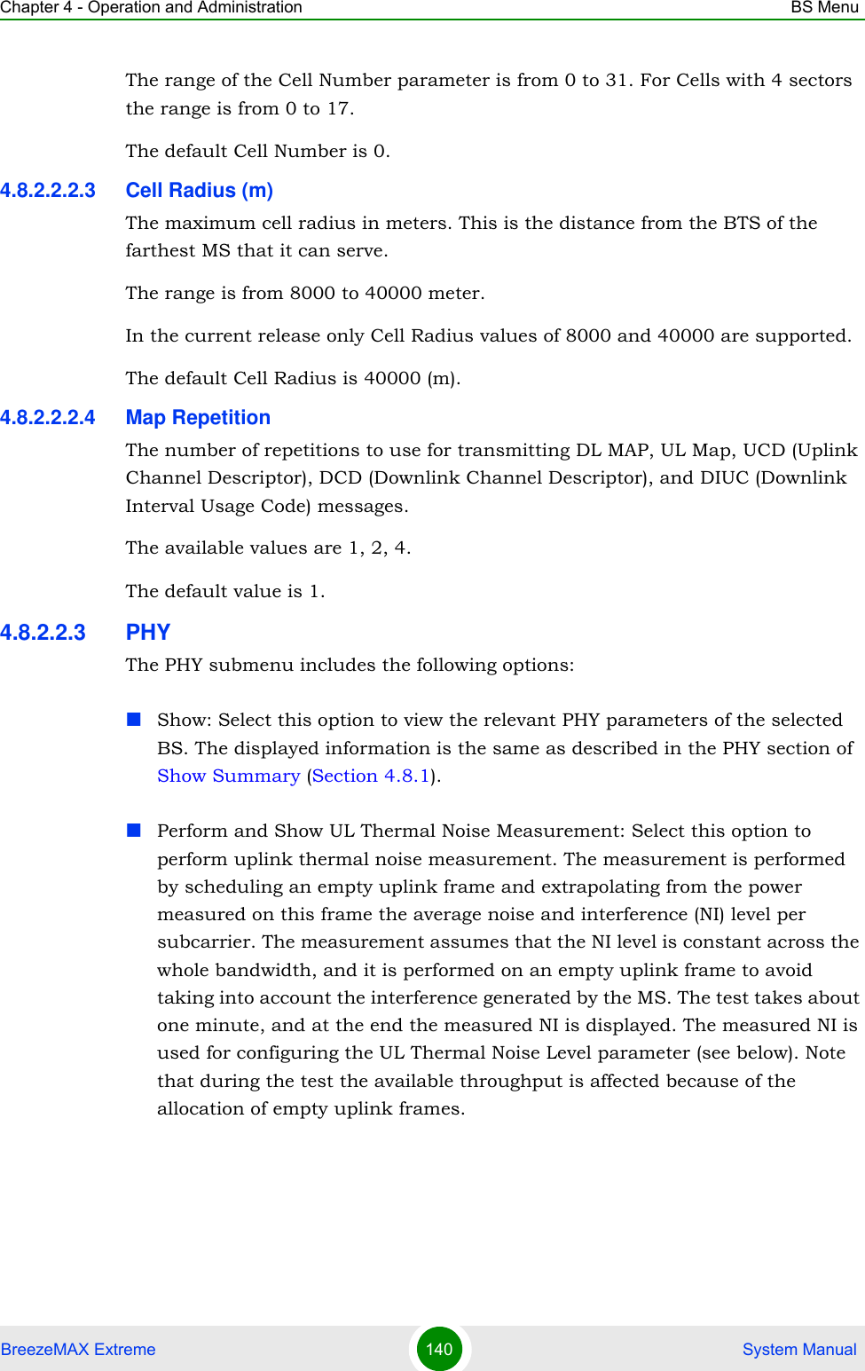 Chapter 4 - Operation and Administration BS MenuBreezeMAX Extreme 140  System ManualThe range of the Cell Number parameter is from 0 to 31. For Cells with 4 sectors the range is from 0 to 17.The default Cell Number is 0.4.8.2.2.2.3 Cell Radius (m)The maximum cell radius in meters. This is the distance from the BTS of the farthest MS that it can serve.The range is from 8000 to 40000 meter.In the current release only Cell Radius values of 8000 and 40000 are supported.The default Cell Radius is 40000 (m).4.8.2.2.2.4 Map RepetitionThe number of repetitions to use for transmitting DL MAP, UL Map, UCD (Uplink Channel Descriptor), DCD (Downlink Channel Descriptor), and DIUC (Downlink Interval Usage Code) messages.The available values are 1, 2, 4.The default value is 1.4.8.2.2.3 PHYThe PHY submenu includes the following options:Show: Select this option to view the relevant PHY parameters of the selected BS. The displayed information is the same as described in the PHY section of Show Summary (Section 4.8.1).Perform and Show UL Thermal Noise Measurement: Select this option to perform uplink thermal noise measurement. The measurement is performed by scheduling an empty uplink frame and extrapolating from the power measured on this frame the average noise and interference (NI) level per subcarrier. The measurement assumes that the NI level is constant across the whole bandwidth, and it is performed on an empty uplink frame to avoid taking into account the interference generated by the MS. The test takes about one minute, and at the end the measured NI is displayed. The measured NI is used for configuring the UL Thermal Noise Level parameter (see below). Note that during the test the available throughput is affected because of the allocation of empty uplink frames.