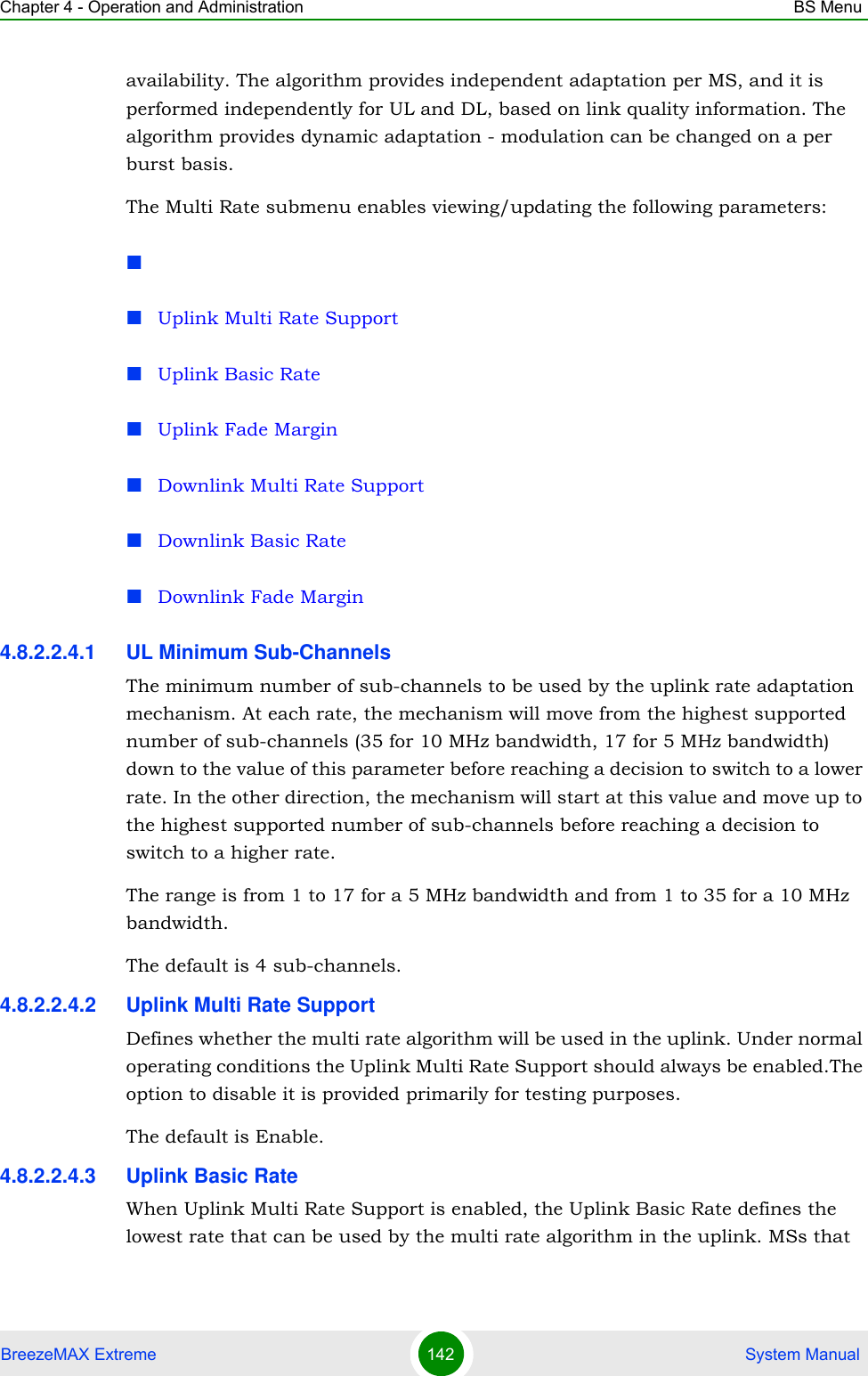 Chapter 4 - Operation and Administration BS MenuBreezeMAX Extreme 142  System Manualavailability. The algorithm provides independent adaptation per MS, and it is performed independently for UL and DL, based on link quality information. The algorithm provides dynamic adaptation - modulation can be changed on a per burst basis. The Multi Rate submenu enables viewing/updating the following parameters:Uplink Multi Rate SupportUplink Basic RateUplink Fade MarginDownlink Multi Rate SupportDownlink Basic RateDownlink Fade Margin4.8.2.2.4.1 UL Minimum Sub-ChannelsThe minimum number of sub-channels to be used by the uplink rate adaptation mechanism. At each rate, the mechanism will move from the highest supported number of sub-channels (35 for 10 MHz bandwidth, 17 for 5 MHz bandwidth) down to the value of this parameter before reaching a decision to switch to a lower rate. In the other direction, the mechanism will start at this value and move up to the highest supported number of sub-channels before reaching a decision to switch to a higher rate.The range is from 1 to 17 for a 5 MHz bandwidth and from 1 to 35 for a 10 MHz bandwidth.The default is 4 sub-channels.4.8.2.2.4.2 Uplink Multi Rate SupportDefines whether the multi rate algorithm will be used in the uplink. Under normal operating conditions the Uplink Multi Rate Support should always be enabled.The option to disable it is provided primarily for testing purposes.The default is Enable. 4.8.2.2.4.3 Uplink Basic RateWhen Uplink Multi Rate Support is enabled, the Uplink Basic Rate defines the lowest rate that can be used by the multi rate algorithm in the uplink. MSs that 