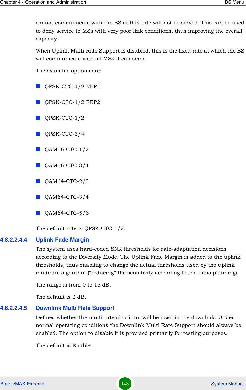 Chapter 4 - Operation and Administration BS MenuBreezeMAX Extreme 143  System Manualcannot communicate with the BS at this rate will not be served. This can be used to deny service to MSs with very poor link conditions, thus improving the overall capacity.When Uplink Multi Rate Support is disabled, this is the fixed rate at which the BS will communicate with all MSs it can serve.The available options are:QPSK-CTC-1/2 REP4QPSK-CTC-1/2 REP2QPSK-CTC-1/2QPSK-CTC-3/4QAM16-CTC-1/2QAM16-CTC-3/4QAM64-CTC-2/3QAM64-CTC-3/4QAM64-CTC-5/6The default rate is QPSK-CTC-1/2.4.8.2.2.4.4 Uplink Fade MarginThe system uses hard-coded SNR thresholds for rate-adaptation decisions according to the Diversity Mode. The Uplink Fade Margin is added to the uplink thresholds, thus enabling to change the actual thresholds used by the uplink multirate algorithm (“reducing” the sensitivity according to the radio planning).The range is from 0 to 15 dB.The default is 2 dB.4.8.2.2.4.5 Downlink Multi Rate SupportDefines whether the multi rate algorithm will be used in the downlink. Under normal operating conditions the Downlink Multi Rate Support should always be enabled. The option to disable it is provided primarily for testing purposes.The default is Enable.