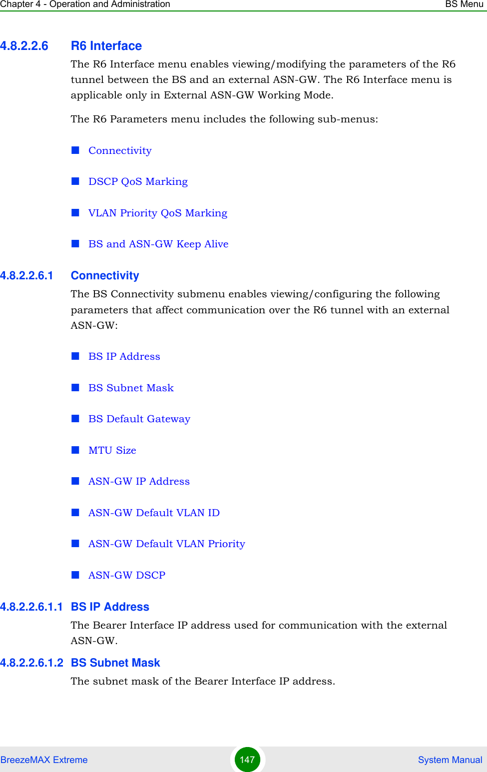 Chapter 4 - Operation and Administration BS MenuBreezeMAX Extreme 147  System Manual4.8.2.2.6 R6 InterfaceThe R6 Interface menu enables viewing/modifying the parameters of the R6 tunnel between the BS and an external ASN-GW. The R6 Interface menu is applicable only in External ASN-GW Working Mode. The R6 Parameters menu includes the following sub-menus:ConnectivityDSCP QoS MarkingVLAN Priority QoS MarkingBS and ASN-GW Keep Alive4.8.2.2.6.1 ConnectivityThe BS Connectivity submenu enables viewing/configuring the following parameters that affect communication over the R6 tunnel with an external ASN-GW:BS IP AddressBS Subnet MaskBS Default GatewayMTU SizeASN-GW IP AddressASN-GW Default VLAN IDASN-GW Default VLAN PriorityASN-GW DSCP4.8.2.2.6.1.1 BS IP AddressThe Bearer Interface IP address used for communication with the external ASN-GW.4.8.2.2.6.1.2 BS Subnet MaskThe subnet mask of the Bearer Interface IP address.