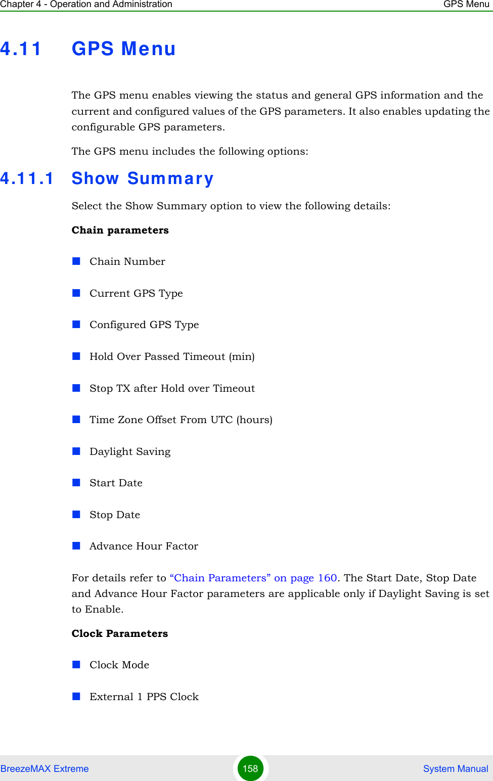 Chapter 4 - Operation and Administration GPS MenuBreezeMAX Extreme 158  System Manual4.11 GPS MenuThe GPS menu enables viewing the status and general GPS information and the current and configured values of the GPS parameters. It also enables updating the configurable GPS parameters.The GPS menu includes the following options:4.11.1 Show SummarySelect the Show Summary option to view the following details:Chain parametersChain NumberCurrent GPS TypeConfigured GPS TypeHold Over Passed Timeout (min)Stop TX after Hold over TimeoutTime Zone Offset From UTC (hours)Daylight SavingStart DateStop DateAdvance Hour FactorFor details refer to “Chain Parameters” on page 160. The Start Date, Stop Date and Advance Hour Factor parameters are applicable only if Daylight Saving is set to Enable.Clock ParametersClock ModeExternal 1 PPS Clock