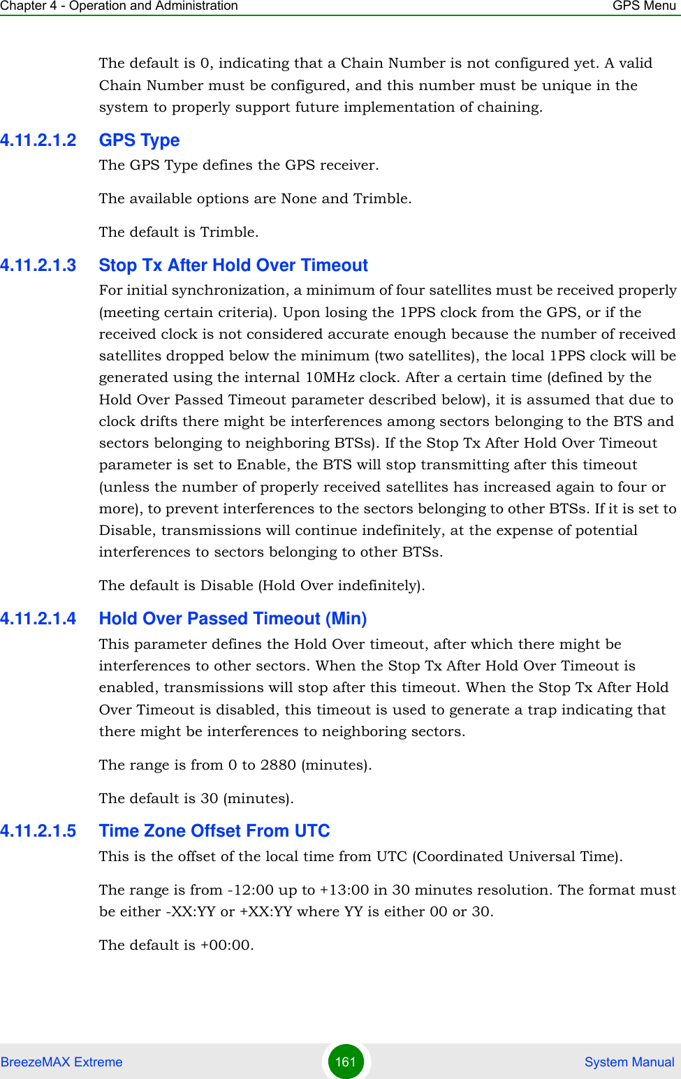 Chapter 4 - Operation and Administration GPS MenuBreezeMAX Extreme 161  System ManualThe default is 0, indicating that a Chain Number is not configured yet. A valid Chain Number must be configured, and this number must be unique in the system to properly support future implementation of chaining.4.11.2.1.2 GPS TypeThe GPS Type defines the GPS receiver. The available options are None and Trimble.The default is Trimble.4.11.2.1.3 Stop Tx After Hold Over TimeoutFor initial synchronization, a minimum of four satellites must be received properly (meeting certain criteria). Upon losing the 1PPS clock from the GPS, or if the received clock is not considered accurate enough because the number of received satellites dropped below the minimum (two satellites), the local 1PPS clock will be generated using the internal 10MHz clock. After a certain time (defined by the Hold Over Passed Timeout parameter described below), it is assumed that due to clock drifts there might be interferences among sectors belonging to the BTS and sectors belonging to neighboring BTSs). If the Stop Tx After Hold Over Timeout parameter is set to Enable, the BTS will stop transmitting after this timeout (unless the number of properly received satellites has increased again to four or more), to prevent interferences to the sectors belonging to other BTSs. If it is set to Disable, transmissions will continue indefinitely, at the expense of potential interferences to sectors belonging to other BTSs.The default is Disable (Hold Over indefinitely).4.11.2.1.4 Hold Over Passed Timeout (Min)This parameter defines the Hold Over timeout, after which there might be interferences to other sectors. When the Stop Tx After Hold Over Timeout is enabled, transmissions will stop after this timeout. When the Stop Tx After Hold Over Timeout is disabled, this timeout is used to generate a trap indicating that there might be interferences to neighboring sectors.The range is from 0 to 2880 (minutes).The default is 30 (minutes).4.11.2.1.5 Time Zone Offset From UTCThis is the offset of the local time from UTC (Coordinated Universal Time). The range is from -12:00 up to +13:00 in 30 minutes resolution. The format must be either -XX:YY or +XX:YY where YY is either 00 or 30.The default is +00:00.