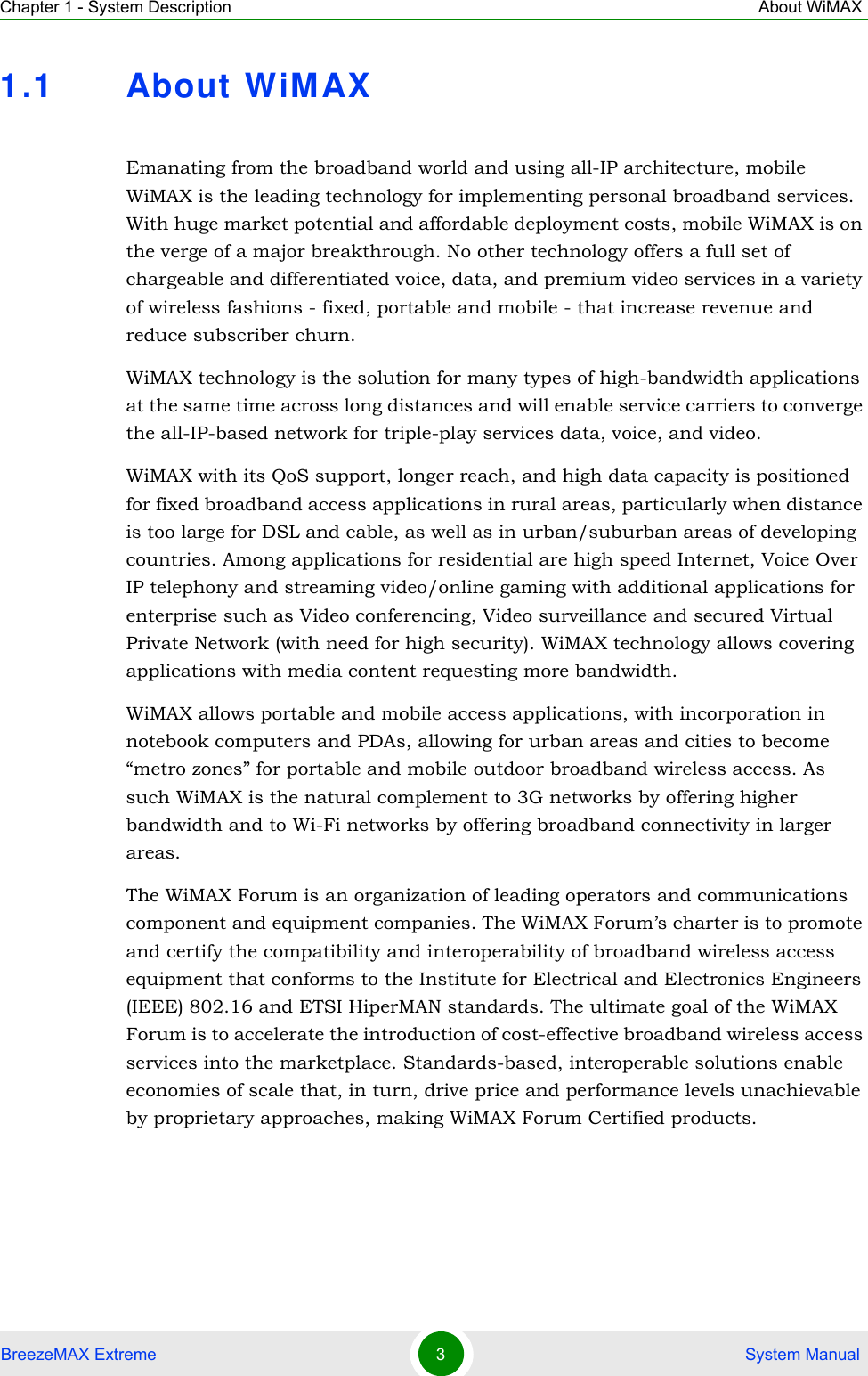 Chapter 1 - System Description About WiMAXBreezeMAX Extreme 3 System Manual1.1 About WiMAXEmanating from the broadband world and using all-IP architecture, mobile WiMAX is the leading technology for implementing personal broadband services. With huge market potential and affordable deployment costs, mobile WiMAX is on the verge of a major breakthrough. No other technology offers a full set of chargeable and differentiated voice, data, and premium video services in a variety of wireless fashions - fixed, portable and mobile - that increase revenue and reduce subscriber churn.WiMAX technology is the solution for many types of high-bandwidth applications at the same time across long distances and will enable service carriers to converge the all-IP-based network for triple-play services data, voice, and video.WiMAX with its QoS support, longer reach, and high data capacity is positioned for fixed broadband access applications in rural areas, particularly when distance is too large for DSL and cable, as well as in urban/suburban areas of developing countries. Among applications for residential are high speed Internet, Voice Over IP telephony and streaming video/online gaming with additional applications for enterprise such as Video conferencing, Video surveillance and secured Virtual Private Network (with need for high security). WiMAX technology allows covering applications with media content requesting more bandwidth.WiMAX allows portable and mobile access applications, with incorporation in notebook computers and PDAs, allowing for urban areas and cities to become “metro zones” for portable and mobile outdoor broadband wireless access. As such WiMAX is the natural complement to 3G networks by offering higher bandwidth and to Wi-Fi networks by offering broadband connectivity in larger areas.The WiMAX Forum is an organization of leading operators and communications component and equipment companies. The WiMAX Forum’s charter is to promote and certify the compatibility and interoperability of broadband wireless access equipment that conforms to the Institute for Electrical and Electronics Engineers (IEEE) 802.16 and ETSI HiperMAN standards. The ultimate goal of the WiMAX Forum is to accelerate the introduction of cost-effective broadband wireless access services into the marketplace. Standards-based, interoperable solutions enable economies of scale that, in turn, drive price and performance levels unachievable by proprietary approaches, making WiMAX Forum Certified products.
