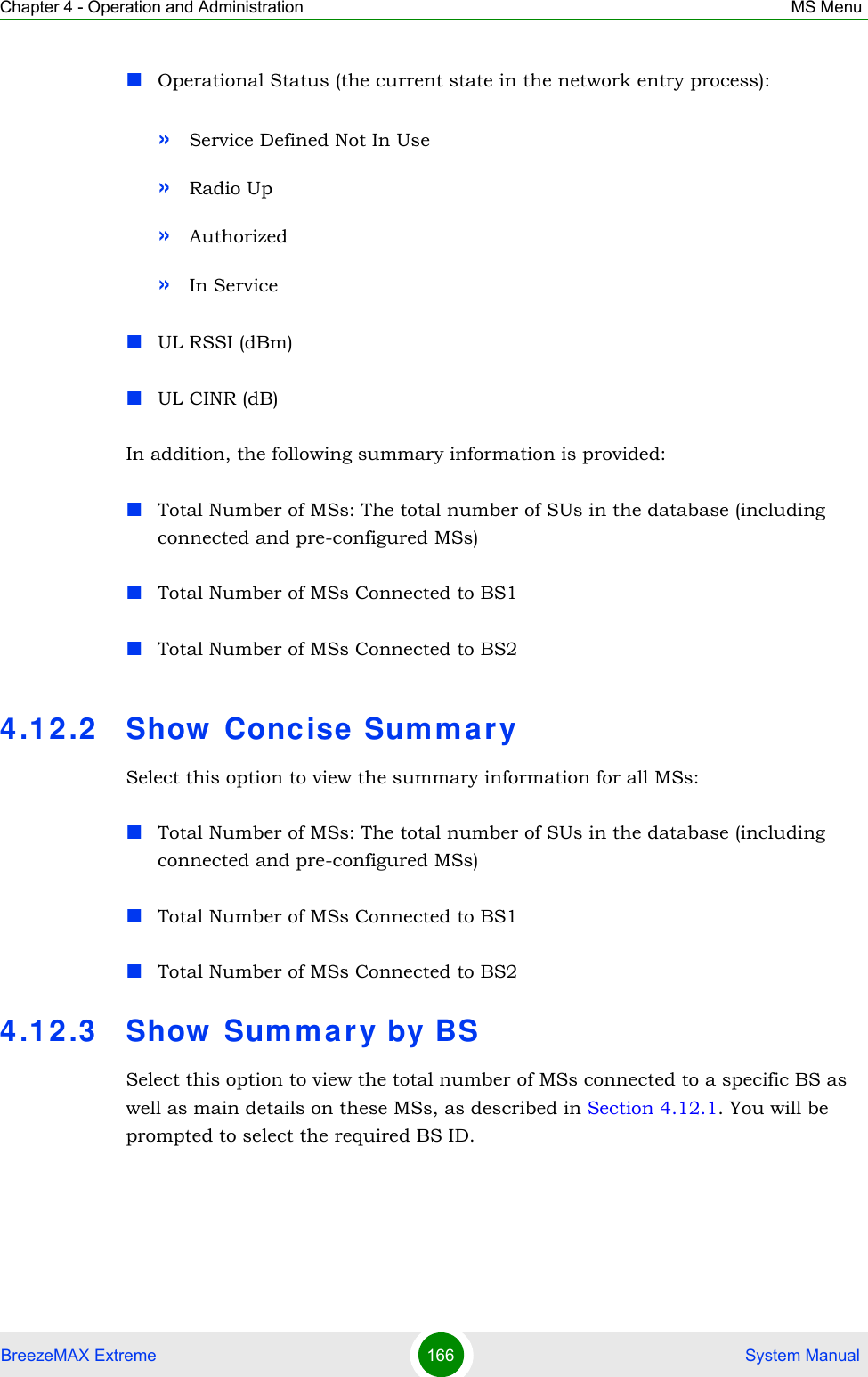 Chapter 4 - Operation and Administration MS MenuBreezeMAX Extreme 166  System ManualOperational Status (the current state in the network entry process):»Service Defined Not In Use»Radio Up»Authorized»In ServiceUL RSSI (dBm)UL CINR (dB)In addition, the following summary information is provided:Total Number of MSs: The total number of SUs in the database (including connected and pre-configured MSs)Total Number of MSs Connected to BS1Total Number of MSs Connected to BS24.12.2 Show Concise SummarySelect this option to view the summary information for all MSs:Total Number of MSs: The total number of SUs in the database (including connected and pre-configured MSs)Total Number of MSs Connected to BS1Total Number of MSs Connected to BS24.12.3 Show Summary by BSSelect this option to view the total number of MSs connected to a specific BS as well as main details on these MSs, as described in Section 4.12.1. You will be prompted to select the required BS ID.