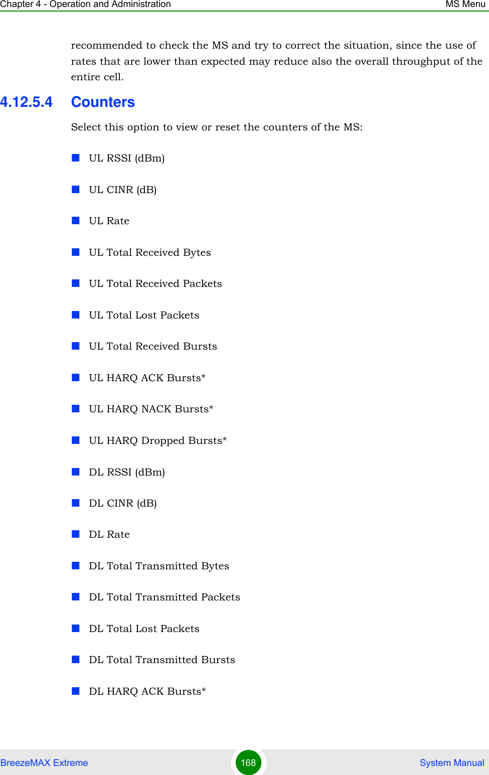 Chapter 4 - Operation and Administration MS MenuBreezeMAX Extreme 168  System Manualrecommended to check the MS and try to correct the situation, since the use of rates that are lower than expected may reduce also the overall throughput of the entire cell. 4.12.5.4 CountersSelect this option to view or reset the counters of the MS:UL RSSI (dBm)UL CINR (dB)UL RateUL Total Received BytesUL Total Received PacketsUL Total Lost PacketsUL Total Received BurstsUL HARQ ACK Bursts*UL HARQ NACK Bursts*UL HARQ Dropped Bursts*DL RSSI (dBm)DL CINR (dB)DL RateDL Total Transmitted BytesDL Total Transmitted PacketsDL Total Lost PacketsDL Total Transmitted BurstsDL HARQ ACK Bursts*