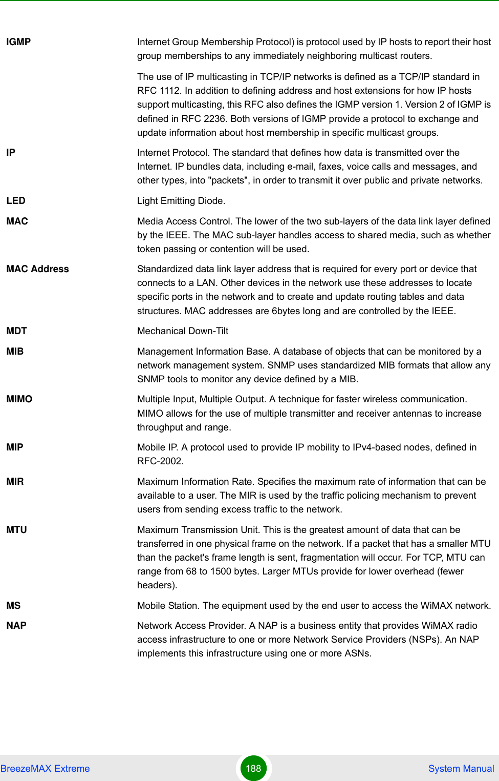 BreezeMAX Extreme 188  System ManualIGMP Internet Group Membership Protocol) is protocol used by IP hosts to report their host group memberships to any immediately neighboring multicast routers.The use of IP multicasting in TCP/IP networks is defined as a TCP/IP standard in RFC 1112. In addition to defining address and host extensions for how IP hosts support multicasting, this RFC also defines the IGMP version 1. Version 2 of IGMP is defined in RFC 2236. Both versions of IGMP provide a protocol to exchange and update information about host membership in specific multicast groups.IP Internet Protocol. The standard that defines how data is transmitted over the Internet. IP bundles data, including e-mail, faxes, voice calls and messages, and other types, into &quot;packets&quot;, in order to transmit it over public and private networks.LED Light Emitting Diode.MAC Media Access Control. The lower of the two sub-layers of the data link layer defined by the IEEE. The MAC sub-layer handles access to shared media, such as whether token passing or contention will be used.MAC Address Standardized data link layer address that is required for every port or device that connects to a LAN. Other devices in the network use these addresses to locate specific ports in the network and to create and update routing tables and data structures. MAC addresses are 6bytes long and are controlled by the IEEE. MDT Mechanical Down-TiltMIB Management Information Base. A database of objects that can be monitored by a network management system. SNMP uses standardized MIB formats that allow any SNMP tools to monitor any device defined by a MIB.MIMO Multiple Input, Multiple Output. A technique for faster wireless communication. MIMO allows for the use of multiple transmitter and receiver antennas to increase throughput and range.MIP Mobile IP. A protocol used to provide IP mobility to IPv4-based nodes, defined in RFC-2002.MIR Maximum Information Rate. Specifies the maximum rate of information that can be available to a user. The MIR is used by the traffic policing mechanism to prevent users from sending excess traffic to the network.MTU Maximum Transmission Unit. This is the greatest amount of data that can be transferred in one physical frame on the network. If a packet that has a smaller MTU than the packet&apos;s frame length is sent, fragmentation will occur. For TCP, MTU can range from 68 to 1500 bytes. Larger MTUs provide for lower overhead (fewer headers).MS Mobile Station. The equipment used by the end user to access the WiMAX network.NAP Network Access Provider. A NAP is a business entity that provides WiMAX radio access infrastructure to one or more Network Service Providers (NSPs). An NAP implements this infrastructure using one or more ASNs.