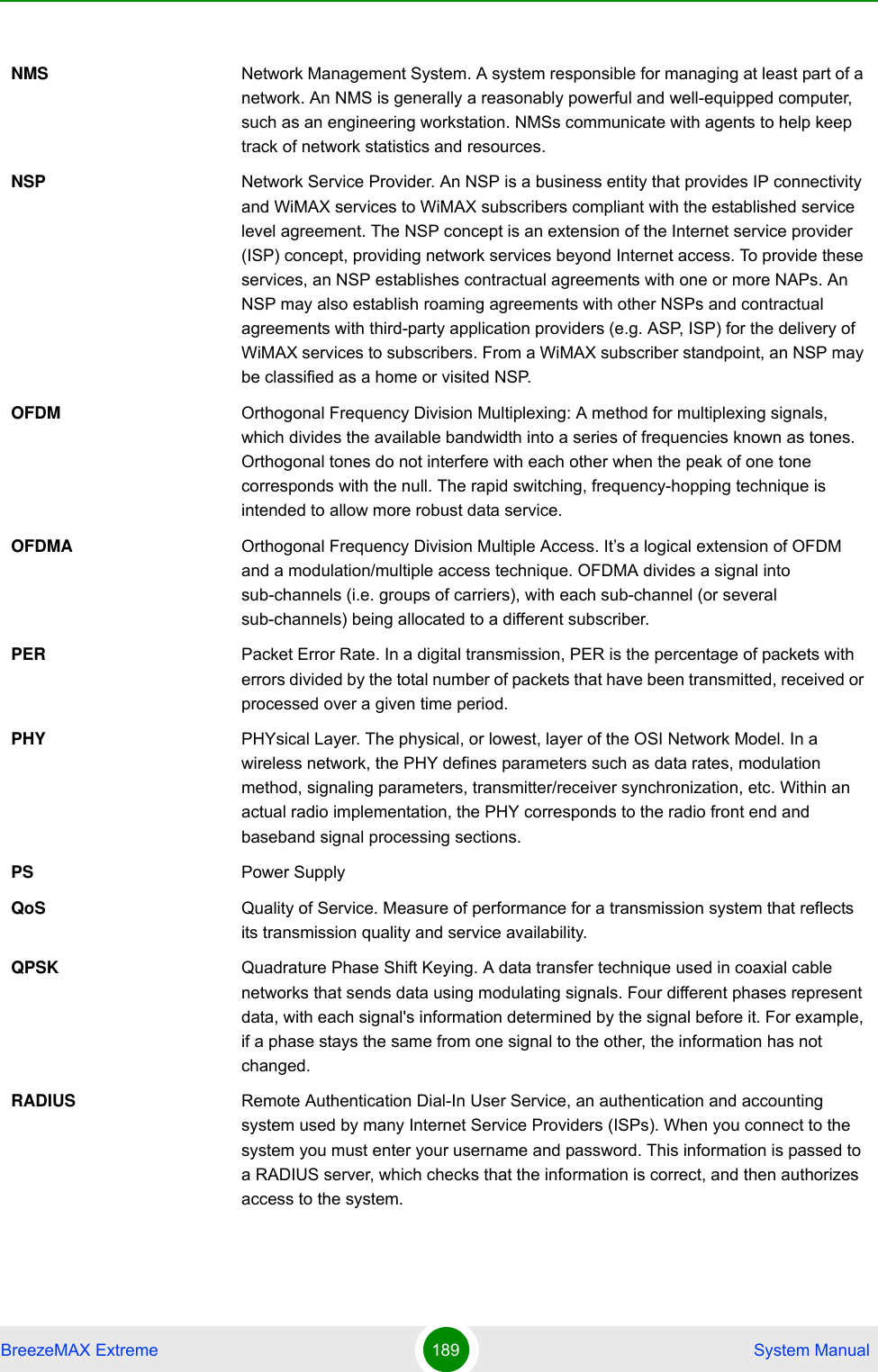 BreezeMAX Extreme 189  System ManualNMS Network Management System. A system responsible for managing at least part of a network. An NMS is generally a reasonably powerful and well-equipped computer, such as an engineering workstation. NMSs communicate with agents to help keep track of network statistics and resources.NSP Network Service Provider. An NSP is a business entity that provides IP connectivity and WiMAX services to WiMAX subscribers compliant with the established service level agreement. The NSP concept is an extension of the Internet service provider (ISP) concept, providing network services beyond Internet access. To provide these services, an NSP establishes contractual agreements with one or more NAPs. An NSP may also establish roaming agreements with other NSPs and contractual agreements with third-party application providers (e.g. ASP, ISP) for the delivery of WiMAX services to subscribers. From a WiMAX subscriber standpoint, an NSP may be classified as a home or visited NSP.OFDM  Orthogonal Frequency Division Multiplexing: A method for multiplexing signals, which divides the available bandwidth into a series of frequencies known as tones. Orthogonal tones do not interfere with each other when the peak of one tone corresponds with the null. The rapid switching, frequency-hopping technique is intended to allow more robust data service.OFDMA Orthogonal Frequency Division Multiple Access. It’s a logical extension of OFDM and a modulation/multiple access technique. OFDMA divides a signal into sub-channels (i.e. groups of carriers), with each sub-channel (or several sub-channels) being allocated to a different subscriber. PER Packet Error Rate. In a digital transmission, PER is the percentage of packets with errors divided by the total number of packets that have been transmitted, received or processed over a given time period.PHY PHYsical Layer. The physical, or lowest, layer of the OSI Network Model. In a wireless network, the PHY defines parameters such as data rates, modulation method, signaling parameters, transmitter/receiver synchronization, etc. Within an actual radio implementation, the PHY corresponds to the radio front end and baseband signal processing sections.PS Power SupplyQoS Quality of Service. Measure of performance for a transmission system that reflects its transmission quality and service availability.QPSK Quadrature Phase Shift Keying. A data transfer technique used in coaxial cable networks that sends data using modulating signals. Four different phases represent data, with each signal&apos;s information determined by the signal before it. For example, if a phase stays the same from one signal to the other, the information has not changed.RADIUS Remote Authentication Dial-In User Service, an authentication and accounting system used by many Internet Service Providers (ISPs). When you connect to the system you must enter your username and password. This information is passed to a RADIUS server, which checks that the information is correct, and then authorizes access to the system.