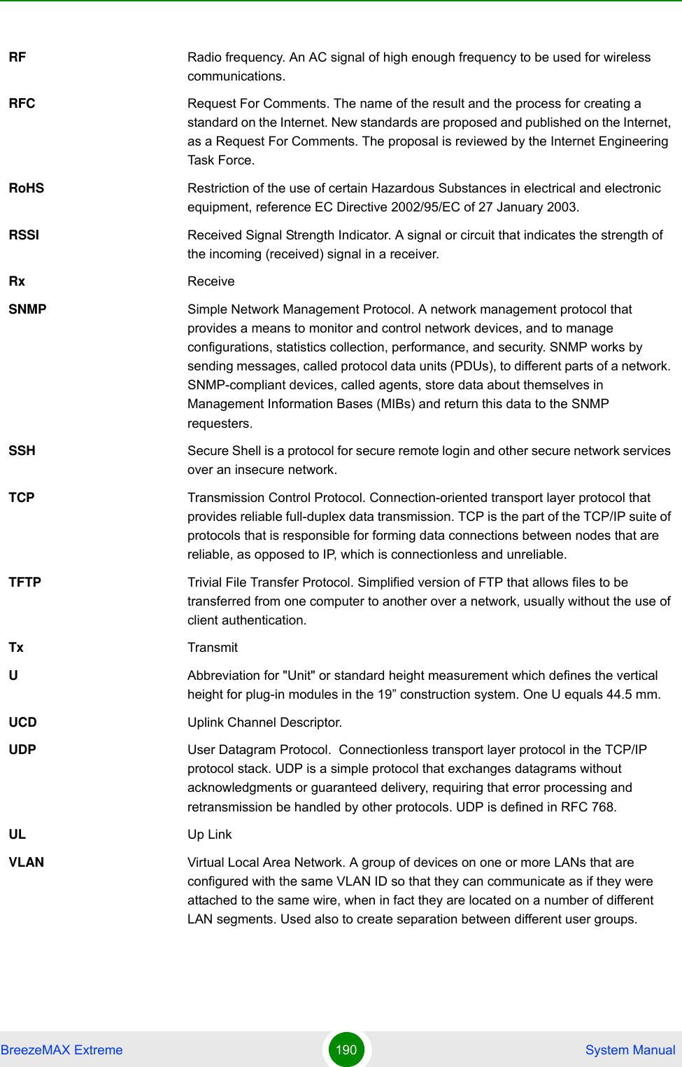 BreezeMAX Extreme 190  System ManualRF Radio frequency. An AC signal of high enough frequency to be used for wireless communications. RFC Request For Comments. The name of the result and the process for creating a standard on the Internet. New standards are proposed and published on the Internet, as a Request For Comments. The proposal is reviewed by the Internet Engineering Task Force.RoHS Restriction of the use of certain Hazardous Substances in electrical and electronic equipment, reference EC Directive 2002/95/EC of 27 January 2003.RSSI Received Signal Strength Indicator. A signal or circuit that indicates the strength of the incoming (received) signal in a receiver.Rx ReceiveSNMP Simple Network Management Protocol. A network management protocol that provides a means to monitor and control network devices, and to manage configurations, statistics collection, performance, and security. SNMP works by sending messages, called protocol data units (PDUs), to different parts of a network. SNMP-compliant devices, called agents, store data about themselves in Management Information Bases (MIBs) and return this data to the SNMP requesters.SSH Secure Shell is a protocol for secure remote login and other secure network services over an insecure network.TCP Transmission Control Protocol. Connection-oriented transport layer protocol that provides reliable full-duplex data transmission. TCP is the part of the TCP/IP suite of protocols that is responsible for forming data connections between nodes that are reliable, as opposed to IP, which is connectionless and unreliable.   TFTP Trivial File Transfer Protocol. Simplified version of FTP that allows files to be transferred from one computer to another over a network, usually without the use of client authentication.Tx TransmitUAbbreviation for &quot;Unit&quot; or standard height measurement which defines the vertical height for plug-in modules in the 19” construction system. One U equals 44.5 mm.UCD Uplink Channel Descriptor.UDP User Datagram Protocol.  Connectionless transport layer protocol in the TCP/IP protocol stack. UDP is a simple protocol that exchanges datagrams without acknowledgments or guaranteed delivery, requiring that error processing and retransmission be handled by other protocols. UDP is defined in RFC 768.   UL Up LinkVLAN Virtual Local Area Network. A group of devices on one or more LANs that are configured with the same VLAN ID so that they can communicate as if they were attached to the same wire, when in fact they are located on a number of different LAN segments. Used also to create separation between different user groups.