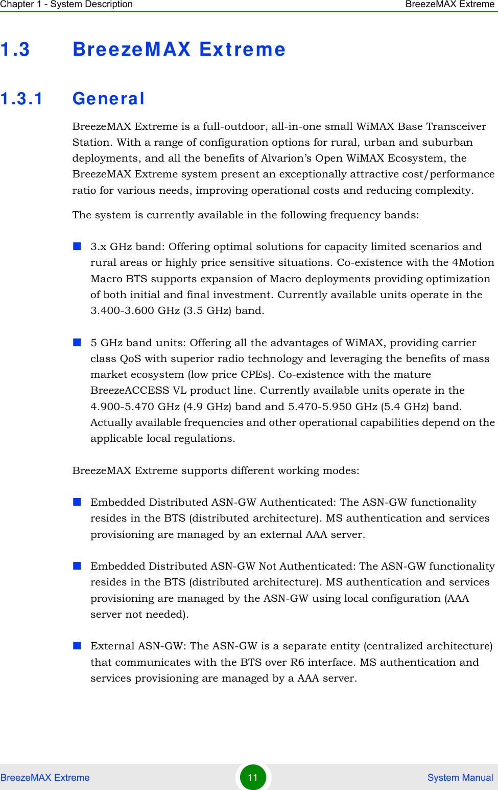 Chapter 1 - System Description BreezeMAX ExtremeBreezeMAX Extreme 11  System Manual1.3 BreezeMAX Extreme1.3.1 GeneralBreezeMAX Extreme is a full-outdoor, all-in-one small WiMAX Base Transceiver Station. With a range of configuration options for rural, urban and suburban deployments, and all the benefits of Alvarion’s Open WiMAX Ecosystem, the BreezeMAX Extreme system present an exceptionally attractive cost/performance ratio for various needs, improving operational costs and reducing complexity.The system is currently available in the following frequency bands:3.x GHz band: Offering optimal solutions for capacity limited scenarios and rural areas or highly price sensitive situations. Co-existence with the 4Motion Macro BTS supports expansion of Macro deployments providing optimization of both initial and final investment. Currently available units operate in the 3.400-3.600 GHz (3.5 GHz) band.5 GHz band units: Offering all the advantages of WiMAX, providing carrier class QoS with superior radio technology and leveraging the benefits of mass market ecosystem (low price CPEs). Co-existence with the mature BreezeACCESS VL product line. Currently available units operate in the 4.900-5.470 GHz (4.9 GHz) band and 5.470-5.950 GHz (5.4 GHz) band. Actually available frequencies and other operational capabilities depend on the applicable local regulations.BreezeMAX Extreme supports different working modes:Embedded Distributed ASN-GW Authenticated: The ASN-GW functionality resides in the BTS (distributed architecture). MS authentication and services provisioning are managed by an external AAA server.Embedded Distributed ASN-GW Not Authenticated: The ASN-GW functionality resides in the BTS (distributed architecture). MS authentication and services provisioning are managed by the ASN-GW using local configuration (AAA server not needed).External ASN-GW: The ASN-GW is a separate entity (centralized architecture) that communicates with the BTS over R6 interface. MS authentication and services provisioning are managed by a AAA server.