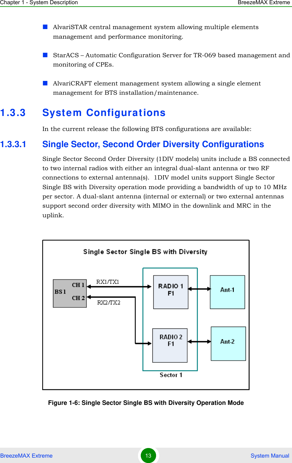 Chapter 1 - System Description BreezeMAX ExtremeBreezeMAX Extreme 13  System ManualAlvariSTAR central management system allowing multiple elements management and performance monitoring.StarACS – Automatic Configuration Server for TR-069 based management and monitoring of CPEs. AlvariCRAFT element management system allowing a single element management for BTS installation/maintenance.1.3.3 System ConfigurationsIn the current release the following BTS configurations are available:1.3.3.1 Single Sector, Second Order Diversity ConfigurationsSingle Sector Second Order Diversity (1DIV models) units include a BS connected to two internal radios with either an integral dual-slant antenna or two RF connections to external antenna(s).  1DIV model units support Single Sector Single BS with Diversity operation mode providing a bandwidth of up to 10 MHz per sector. A dual-slant antenna (internal or external) or two external antennas support second order diversity with MIMO in the downlink and MRC in the uplink.Figure 1-6: Single Sector Single BS with Diversity Operation Mode
