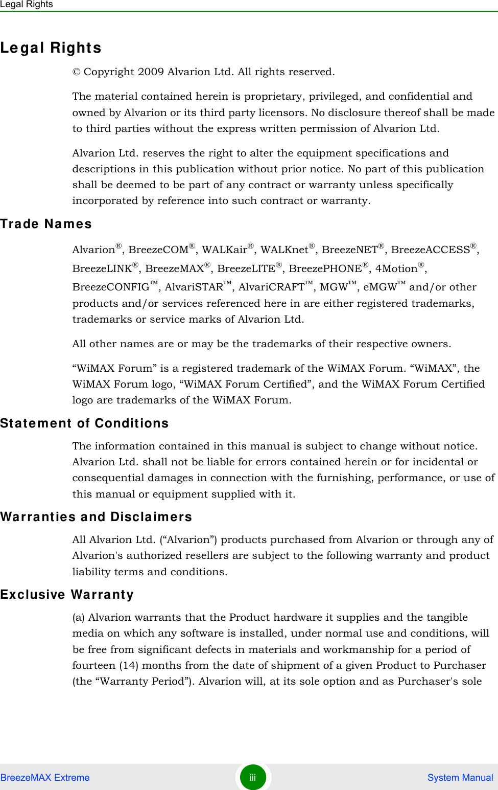 Legal RightsBreezeMAX Extreme iii  System ManualLegal Rights© Copyright 2009 Alvarion Ltd. All rights reserved.The material contained herein is proprietary, privileged, and confidential and owned by Alvarion or its third party licensors. No disclosure thereof shall be made to third parties without the express written permission of Alvarion Ltd.Alvarion Ltd. reserves the right to alter the equipment specifications and descriptions in this publication without prior notice. No part of this publication shall be deemed to be part of any contract or warranty unless specifically incorporated by reference into such contract or warranty.Trade NamesAlvarion®, BreezeCOM®, WALKair®, WALKnet®, BreezeNET®, BreezeACCESS®,  BreezeLINK®, BreezeMAX®, BreezeLITE®, BreezePHONE®, 4Motion®, BreezeCONFIG™, AlvariSTAR™, AlvariCRAFT™, MGW™, eMGW™ and/or other products and/or services referenced here in are either registered trademarks, trademarks or service marks of Alvarion Ltd.All other names are or may be the trademarks of their respective owners.“WiMAX Forum” is a registered trademark of the WiMAX Forum. “WiMAX”, the WiMAX Forum logo, “WiMAX Forum Certified”, and the WiMAX Forum Certified logo are trademarks of the WiMAX Forum.Statement of ConditionsThe information contained in this manual is subject to change without notice. Alvarion Ltd. shall not be liable for errors contained herein or for incidental or consequential damages in connection with the furnishing, performance, or use of this manual or equipment supplied with it.Warranties and DisclaimersAll Alvarion Ltd. (“Alvarion”) products purchased from Alvarion or through any of Alvarion&apos;s authorized resellers are subject to the following warranty and product liability terms and conditions.Exclusive Warranty(a) Alvarion warrants that the Product hardware it supplies and the tangible media on which any software is installed, under normal use and conditions, will be free from significant defects in materials and workmanship for a period of fourteen (14) months from the date of shipment of a given Product to Purchaser (the “Warranty Period”). Alvarion will, at its sole option and as Purchaser&apos;s sole 