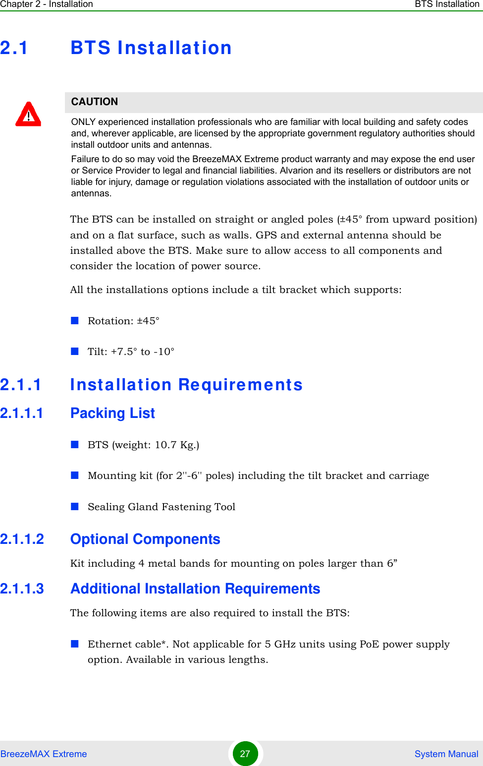Chapter 2 - Installation BTS InstallationBreezeMAX Extreme 27  System Manual2.1 BTS InstallationThe BTS can be installed on straight or angled poles (±45° from upward position) and on a flat surface, such as walls. GPS and external antenna should be installed above the BTS. Make sure to allow access to all components and consider the location of power source.All the installations options include a tilt bracket which supports:Rotation: ±45°Tilt: +7.5° to -10°2.1.1 Installation Requirements2.1.1.1 Packing ListBTS (weight: 10.7 Kg.)Mounting kit (for 2&apos;&apos;-6&apos;&apos; poles) including the tilt bracket and carriage Sealing Gland Fastening Tool2.1.1.2 Optional ComponentsKit including 4 metal bands for mounting on poles larger than 6”2.1.1.3 Additional Installation RequirementsThe following items are also required to install the BTS:Ethernet cable*. Not applicable for 5 GHz units using PoE power supply option. Available in various lengths.CAUTIONONLY experienced installation professionals who are familiar with local building and safety codes and, wherever applicable, are licensed by the appropriate government regulatory authorities should install outdoor units and antennas.Failure to do so may void the BreezeMAX Extreme product warranty and may expose the end user or Service Provider to legal and financial liabilities. Alvarion and its resellers or distributors are not liable for injury, damage or regulation violations associated with the installation of outdoor units or antennas.