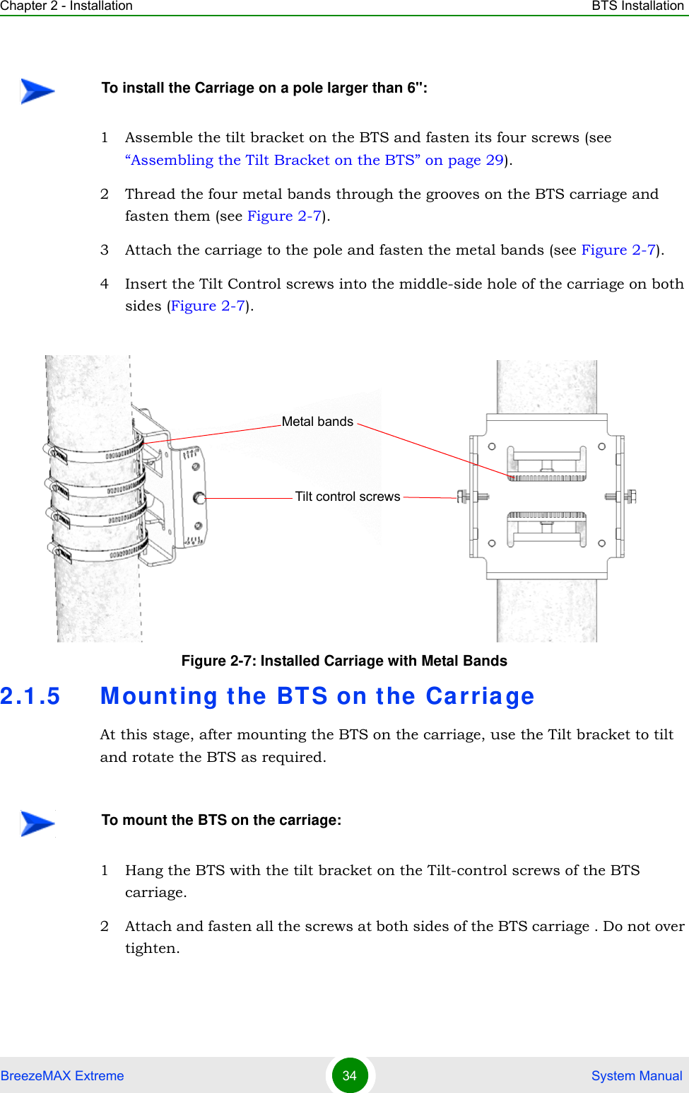 Chapter 2 - Installation BTS InstallationBreezeMAX Extreme 34  System Manual1 Assemble the tilt bracket on the BTS and fasten its four screws (see “Assembling the Tilt Bracket on the BTS” on page 29).2 Thread the four metal bands through the grooves on the BTS carriage and fasten them (see Figure 2-7).3 Attach the carriage to the pole and fasten the metal bands (see Figure 2-7).4 Insert the Tilt Control screws into the middle-side hole of the carriage on both sides (Figure 2-7).2.1.5 Mounting the BTS on the CarriageAt this stage, after mounting the BTS on the carriage, use the Tilt bracket to tilt and rotate the BTS as required.1 Hang the BTS with the tilt bracket on the Tilt-control screws of the BTS carriage.2 Attach and fasten all the screws at both sides of the BTS carriage . Do not over tighten.To install the Carriage on a pole larger than 6&apos;&apos;:Figure 2-7: Installed Carriage with Metal BandsTo mount the BTS on the carriage:Tilt control screwsMetal bands