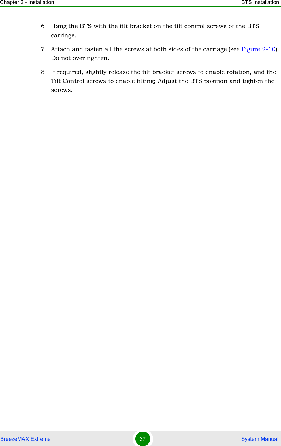 Chapter 2 - Installation BTS InstallationBreezeMAX Extreme 37  System Manual6 Hang the BTS with the tilt bracket on the tilt control screws of the BTS carriage.7 Attach and fasten all the screws at both sides of the carriage (see Figure 2-10). Do not over tighten.8 If required, slightly release the tilt bracket screws to enable rotation, and the Tilt Control screws to enable tilting; Adjust the BTS position and tighten the screws.