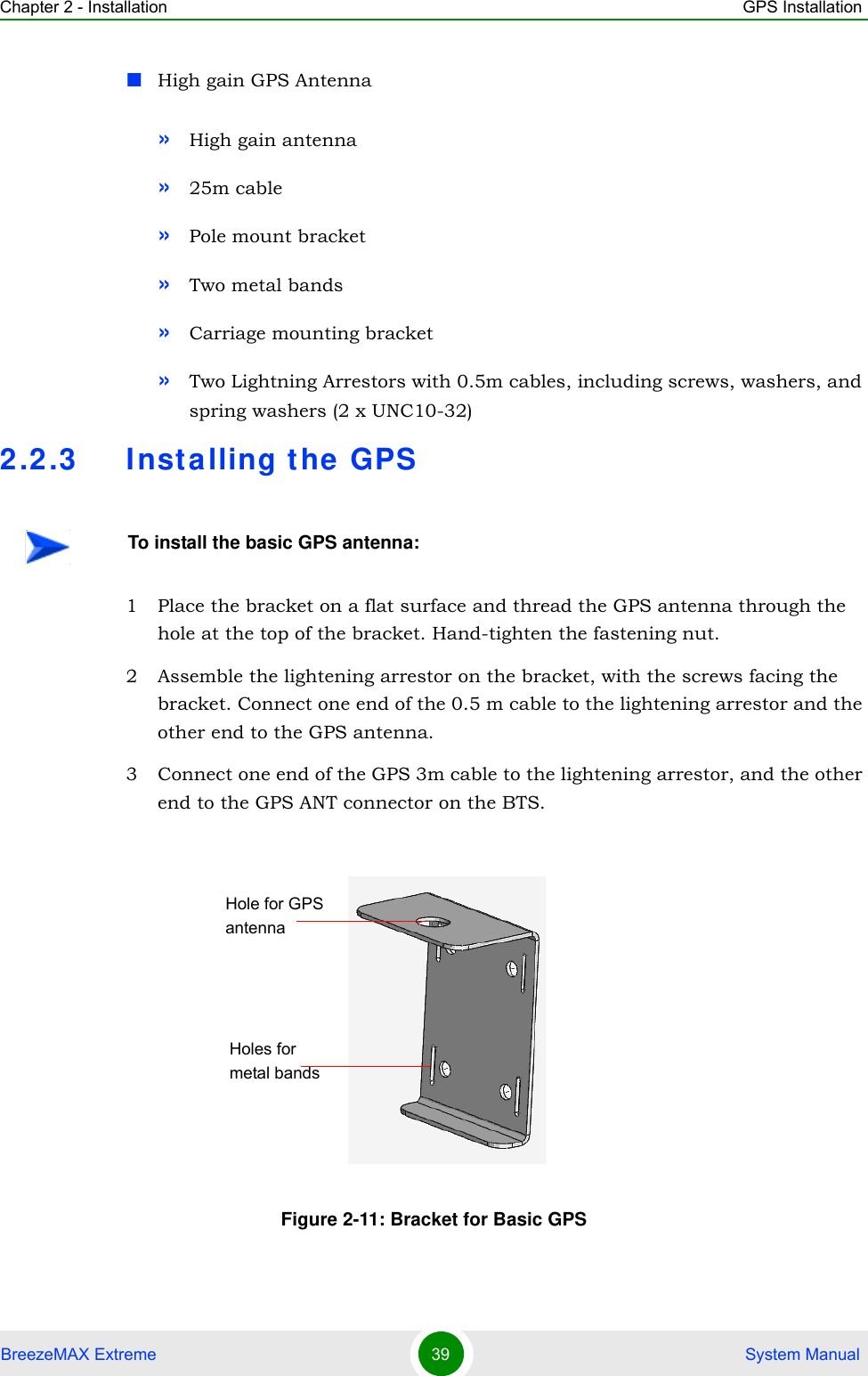 Chapter 2 - Installation GPS InstallationBreezeMAX Extreme 39  System ManualHigh gain GPS Antenna»High gain antenna»25m cable»Pole mount bracket »Two metal bands »Carriage mounting bracket»Two Lightning Arrestors with 0.5m cables, including screws, washers, and spring washers (2 x UNC10-32)2.2.3 Installing the GPS1 Place the bracket on a flat surface and thread the GPS antenna through the hole at the top of the bracket. Hand-tighten the fastening nut.2 Assemble the lightening arrestor on the bracket, with the screws facing the bracket. Connect one end of the 0.5 m cable to the lightening arrestor and the other end to the GPS antenna.3 Connect one end of the GPS 3m cable to the lightening arrestor, and the other end to the GPS ANT connector on the BTS.To install the basic GPS antenna:Figure 2-11: Bracket for Basic GPSHole for GPS antennaHoles for metal bands