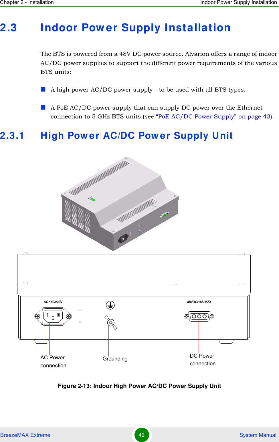 Chapter 2 - Installation Indoor Power Supply InstallationBreezeMAX Extreme 42  System Manual2.3 Indoor Power Supply InstallationThe BTS is powered from a 48V DC power source. Alvarion offers a range of indoor AC/DC power supplies to support the different power requirements of the various BTS units:A high power AC/DC power supply - to be used with all BTS types.A PoE AC/DC power supply that can supply DC power over the Ethernet connection to 5 GHz BTS units (see “PoE AC/DC Power Supply” on page 43).2.3.1 High Power AC/DC Power Supply UnitFigure 2-13: Indoor High Power AC/DC Power Supply UnitDC Power connectionAC Power connectionGrounding