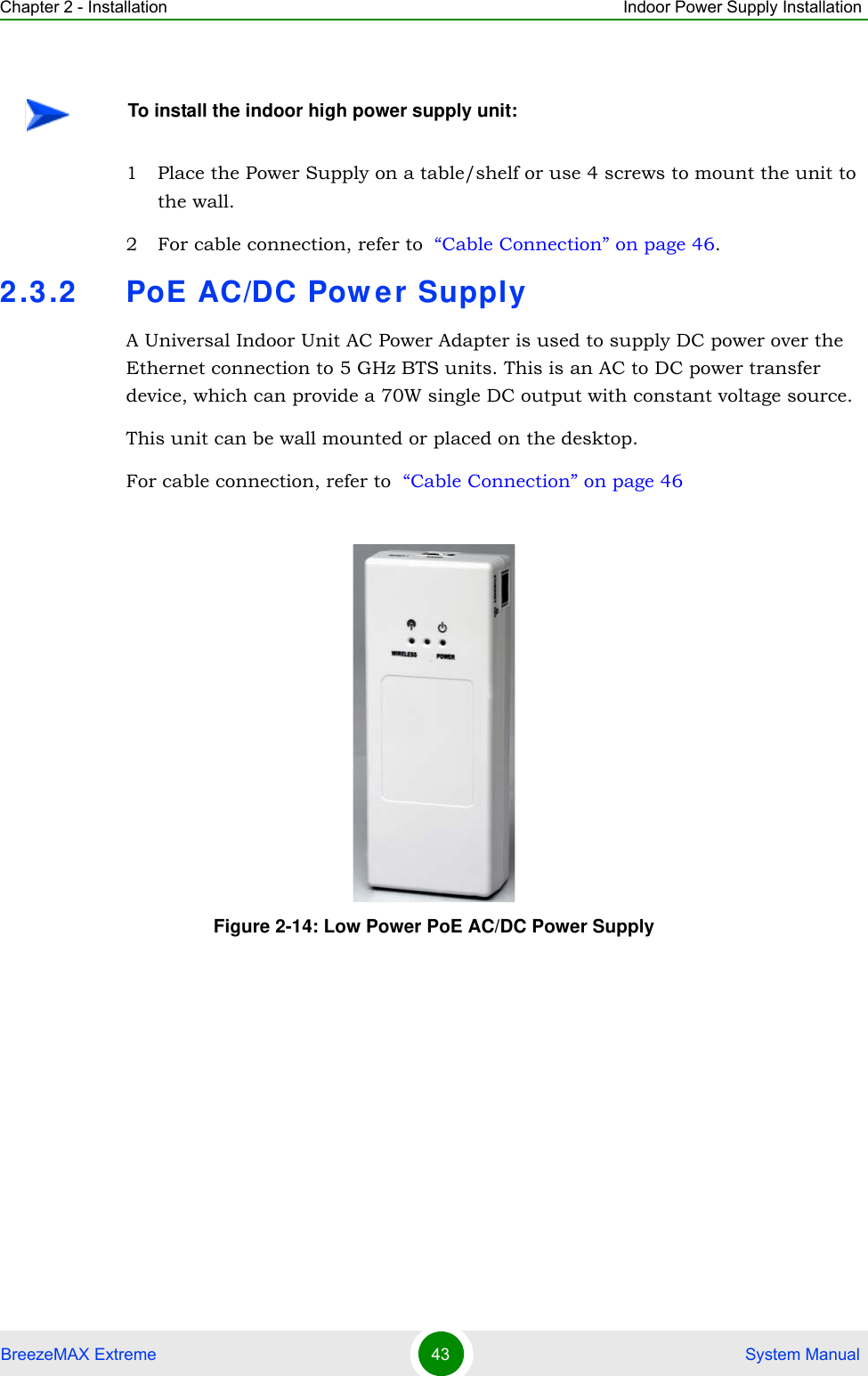 Chapter 2 - Installation Indoor Power Supply InstallationBreezeMAX Extreme 43  System Manual1 Place the Power Supply on a table/shelf or use 4 screws to mount the unit to the wall.2 For cable connection, refer to  “Cable Connection” on page 46.2.3.2 PoE AC/DC Power SupplyA Universal Indoor Unit AC Power Adapter is used to supply DC power over the Ethernet connection to 5 GHz BTS units. This is an AC to DC power transfer device, which can provide a 70W single DC output with constant voltage source.This unit can be wall mounted or placed on the desktop.For cable connection, refer to  “Cable Connection” on page 46To install the indoor high power supply unit:Figure 2-14: Low Power PoE AC/DC Power Supply