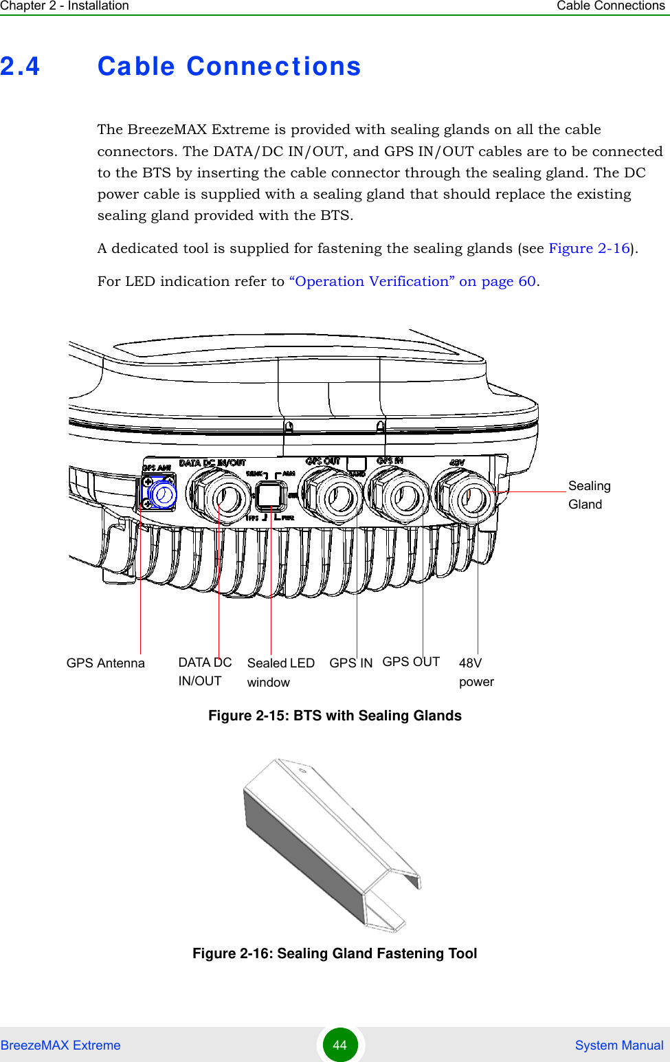 Chapter 2 - Installation Cable ConnectionsBreezeMAX Extreme 44  System Manual2.4 Cable ConnectionsThe BreezeMAX Extreme is provided with sealing glands on all the cable connectors. The DATA/DC IN/OUT, and GPS IN/OUT cables are to be connected to the BTS by inserting the cable connector through the sealing gland. The DC power cable is supplied with a sealing gland that should replace the existing sealing gland provided with the BTS. A dedicated tool is supplied for fastening the sealing glands (see Figure 2-16).For LED indication refer to “Operation Verification” on page 60.Figure 2-15: BTS with Sealing GlandsFigure 2-16: Sealing Gland Fastening Tool Sealed LED  windowGPS Antenna GPS OUTSealingGlandGPS INDATA DC IN/OUT48V power