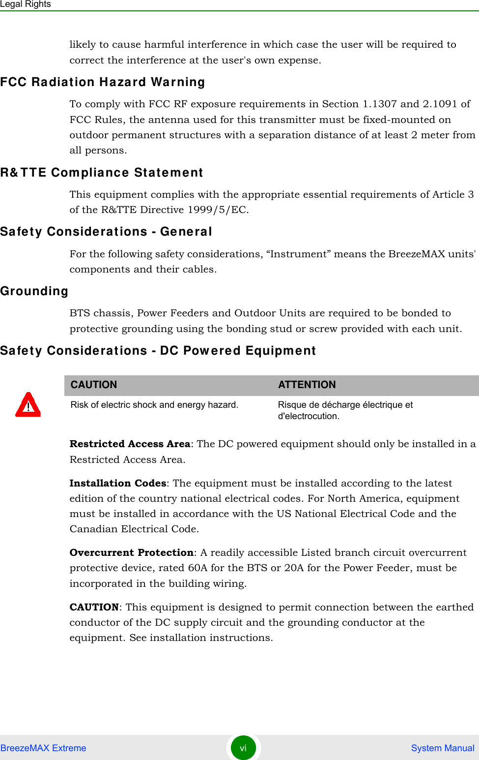 Legal RightsBreezeMAX Extreme vi  System Manuallikely to cause harmful interference in which case the user will be required to correct the interference at the user&apos;s own expense.FCC Radiation Hazard Warning To comply with FCC RF exposure requirements in Section 1.1307 and 2.1091 of FCC Rules, the antenna used for this transmitter must be fixed-mounted on outdoor permanent structures with a separation distance of at least 2 meter from all persons.R&amp;TTE Compliance StatementThis equipment complies with the appropriate essential requirements of Article 3 of the R&amp;TTE Directive 1999/5/EC.Safety Considerations - GeneralFor the following safety considerations, “Instrument” means the BreezeMAX units&apos; components and their cables.GroundingBTS chassis, Power Feeders and Outdoor Units are required to be bonded to protective grounding using the bonding stud or screw provided with each unit. Safety Considerations - DC Powered EquipmentRestricted Access Area: The DC powered equipment should only be installed in a Restricted Access Area.Installation Codes: The equipment must be installed according to the latest edition of the country national electrical codes. For North America, equipment must be installed in accordance with the US National Electrical Code and the Canadian Electrical Code.Overcurrent Protection: A readily accessible Listed branch circuit overcurrent protective device, rated 60A for the BTS or 20A for the Power Feeder, must be incorporated in the building wiring.CAUTION: This equipment is designed to permit connection between the earthed conductor of the DC supply circuit and the grounding conductor at the equipment. See installation instructions.CAUTION ATTENTIONRisk of electric shock and energy hazard.  Risque de décharge électrique et d&apos;electrocution. 