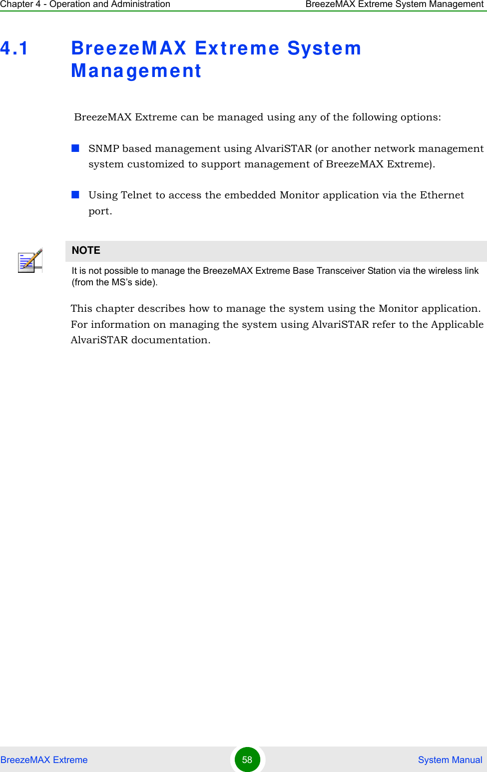 Chapter 4 - Operation and Administration BreezeMAX Extreme System ManagementBreezeMAX Extreme 58  System Manual4.1 BreezeMAX Extreme System Management BreezeMAX Extreme can be managed using any of the following options:SNMP based management using AlvariSTAR (or another network management system customized to support management of BreezeMAX Extreme).Using Telnet to access the embedded Monitor application via the Ethernet port.This chapter describes how to manage the system using the Monitor application. For information on managing the system using AlvariSTAR refer to the Applicable AlvariSTAR documentation.NOTEIt is not possible to manage the BreezeMAX Extreme Base Transceiver Station via the wireless link (from the MS’s side).