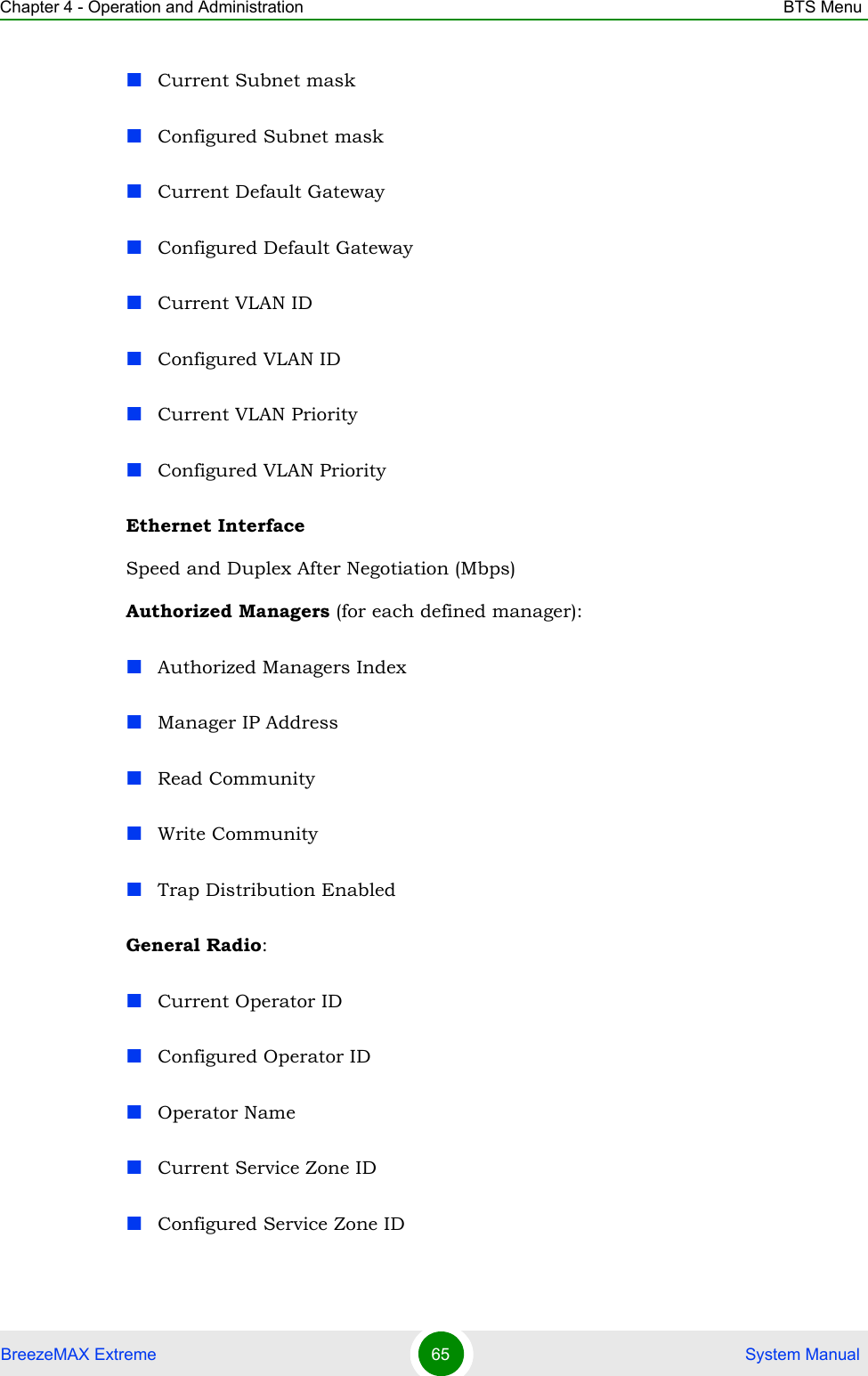 Chapter 4 - Operation and Administration BTS MenuBreezeMAX Extreme 65  System ManualCurrent Subnet maskConfigured Subnet maskCurrent Default GatewayConfigured Default GatewayCurrent VLAN IDConfigured VLAN IDCurrent VLAN PriorityConfigured VLAN PriorityEthernet InterfaceSpeed and Duplex After Negotiation (Mbps)Authorized Managers (for each defined manager):Authorized Managers IndexManager IP AddressRead CommunityWrite CommunityTrap Distribution EnabledGeneral Radio:Current Operator IDConfigured Operator IDOperator NameCurrent Service Zone IDConfigured Service Zone ID