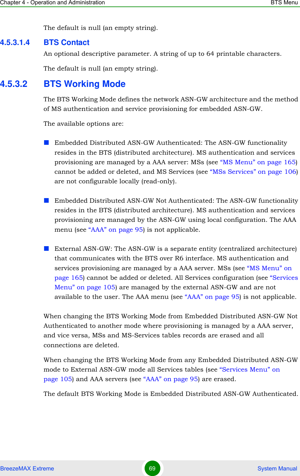 Chapter 4 - Operation and Administration BTS MenuBreezeMAX Extreme 69  System ManualThe default is null (an empty string).4.5.3.1.4 BTS ContactAn optional descriptive parameter. A string of up to 64 printable characters.The default is null (an empty string).4.5.3.2 BTS Working ModeThe BTS Working Mode defines the network ASN-GW architecture and the method of MS authentication and service provisioning for embedded ASN-GW.The available options are:Embedded Distributed ASN-GW Authenticated: The ASN-GW functionality resides in the BTS (distributed architecture). MS authentication and services provisioning are managed by a AAA server: MSs (see “MS Menu” on page 165) cannot be added or deleted, and MS Services (see “MSs Services” on page 106) are not configurable locally (read-only).Embedded Distributed ASN-GW Not Authenticated: The ASN-GW functionality resides in the BTS (distributed architecture). MS authentication and services provisioning are managed by the ASN-GW using local configuration. The AAA menu (see “AAA” on page 95) is not applicable.External ASN-GW: The ASN-GW is a separate entity (centralized architecture) that communicates with the BTS over R6 interface. MS authentication and services provisioning are managed by a AAA server. MSs (see “MS Menu” on page 165) cannot be added or deleted. All Services configuration (see “Services Menu” on page 105) are managed by the external ASN-GW and are not available to the user. The AAA menu (see “AAA” on page 95) is not applicable.When changing the BTS Working Mode from Embedded Distributed ASN-GW Not Authenticated to another mode where provisioning is managed by a AAA server, and vice versa, MSs and MS-Services tables records are erased and all connections are deleted.When changing the BTS Working Mode from any Embedded Distributed ASN-GW mode to External ASN-GW mode all Services tables (see “Services Menu” on page 105) and AAA servers (see “AAA” on page 95) are erased.The default BTS Working Mode is Embedded Distributed ASN-GW Authenticated.