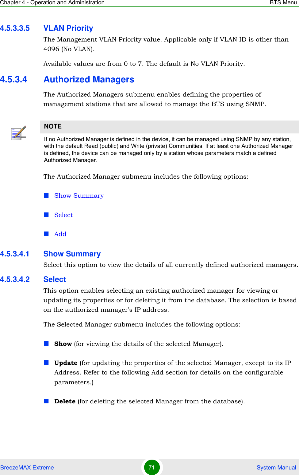 Chapter 4 - Operation and Administration BTS MenuBreezeMAX Extreme 71  System Manual4.5.3.3.5 VLAN PriorityThe Management VLAN Priority value. Applicable only if VLAN ID is other than 4096 (No VLAN).Available values are from 0 to 7. The default is No VLAN Priority.4.5.3.4 Authorized ManagersThe Authorized Managers submenu enables defining the properties of management stations that are allowed to manage the BTS using SNMP.The Authorized Manager submenu includes the following options:Show SummarySelectAdd4.5.3.4.1 Show SummarySelect this option to view the details of all currently defined authorized managers.4.5.3.4.2 SelectThis option enables selecting an existing authorized manager for viewing or updating its properties or for deleting it from the database. The selection is based on the authorized manager&apos;s IP address. The Selected Manager submenu includes the following options:Show (for viewing the details of the selected Manager).Update (for updating the properties of the selected Manager, except to its IP Address. Refer to the following Add section for details on the configurable parameters.)Delete (for deleting the selected Manager from the database).NOTEIf no Authorized Manager is defined in the device, it can be managed using SNMP by any station, with the default Read (public) and Write (private) Communities. If at least one Authorized Manager is defined, the device can be managed only by a station whose parameters match a defined Authorized Manager.