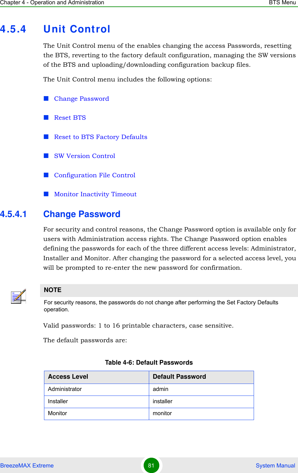 Chapter 4 - Operation and Administration BTS MenuBreezeMAX Extreme 81  System Manual4.5.4 Unit ControlThe Unit Control menu of the enables changing the access Passwords, resetting the BTS, reverting to the factory default configuration, managing the SW versions of the BTS and uploading/downloading configuration backup files.The Unit Control menu includes the following options:Change PasswordReset BTSReset to BTS Factory DefaultsSW Version ControlConfiguration File ControlMonitor Inactivity Timeout4.5.4.1 Change PasswordFor security and control reasons, the Change Password option is available only for users with Administration access rights. The Change Password option enables defining the passwords for each of the three different access levels: Administrator, Installer and Monitor. After changing the password for a selected access level, you will be prompted to re-enter the new password for confirmation.Valid passwords: 1 to 16 printable characters, case sensitive.The default passwords are:NOTEFor security reasons, the passwords do not change after performing the Set Factory Defaults operation.Table 4-6: Default PasswordsAccess Level Default PasswordAdministrator adminInstaller installerMonitor monitor