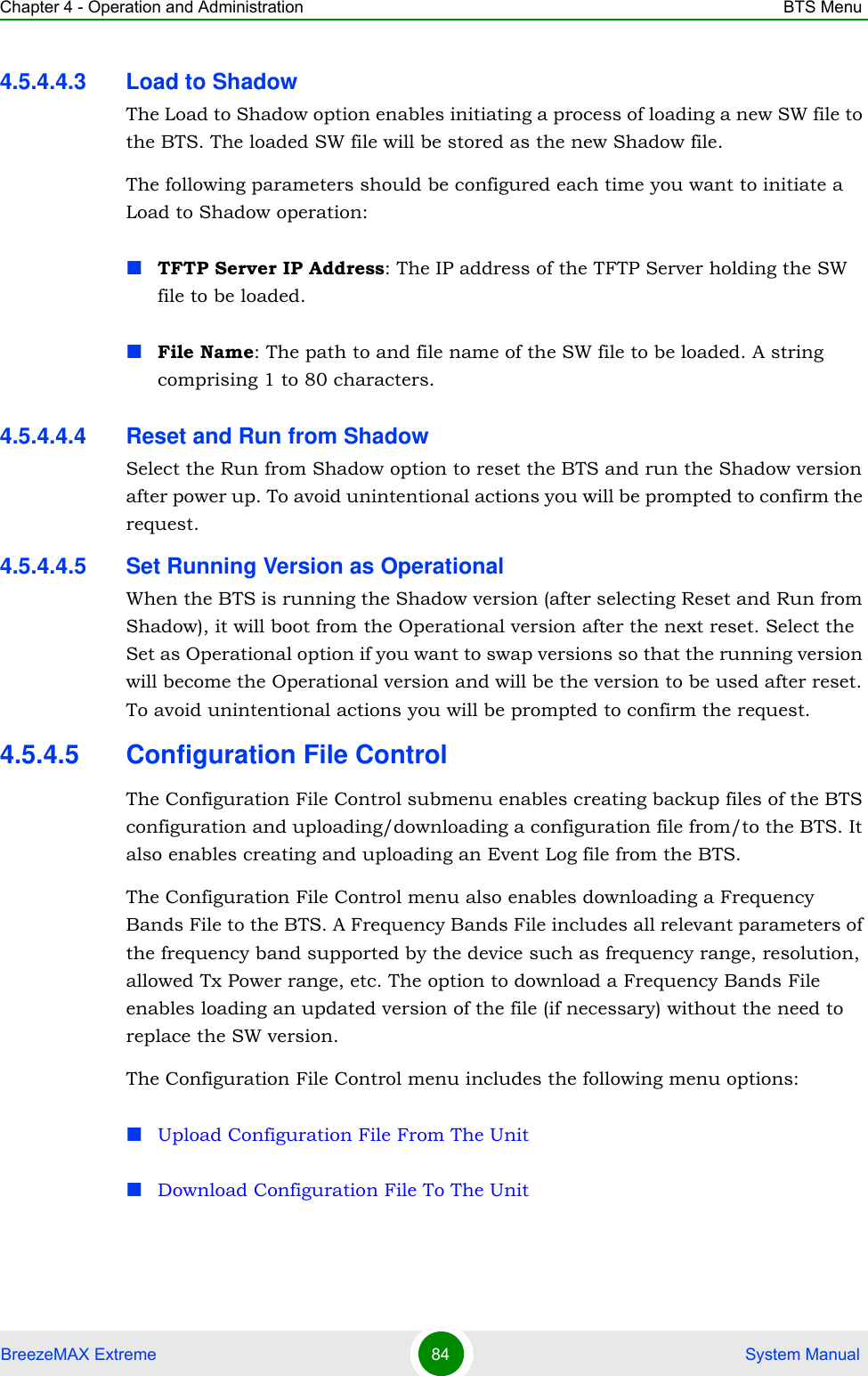 Chapter 4 - Operation and Administration BTS MenuBreezeMAX Extreme 84  System Manual4.5.4.4.3 Load to ShadowThe Load to Shadow option enables initiating a process of loading a new SW file to the BTS. The loaded SW file will be stored as the new Shadow file.The following parameters should be configured each time you want to initiate a Load to Shadow operation:TFTP Server IP Address: The IP address of the TFTP Server holding the SW file to be loaded.File Name: The path to and file name of the SW file to be loaded. A string comprising 1 to 80 characters.4.5.4.4.4 Reset and Run from ShadowSelect the Run from Shadow option to reset the BTS and run the Shadow version after power up. To avoid unintentional actions you will be prompted to confirm the request.4.5.4.4.5 Set Running Version as OperationalWhen the BTS is running the Shadow version (after selecting Reset and Run from Shadow), it will boot from the Operational version after the next reset. Select the Set as Operational option if you want to swap versions so that the running version will become the Operational version and will be the version to be used after reset. To avoid unintentional actions you will be prompted to confirm the request.4.5.4.5 Configuration File ControlThe Configuration File Control submenu enables creating backup files of the BTS configuration and uploading/downloading a configuration file from/to the BTS. It also enables creating and uploading an Event Log file from the BTS.The Configuration File Control menu also enables downloading a Frequency Bands File to the BTS. A Frequency Bands File includes all relevant parameters of the frequency band supported by the device such as frequency range, resolution, allowed Tx Power range, etc. The option to download a Frequency Bands File enables loading an updated version of the file (if necessary) without the need to replace the SW version.The Configuration File Control menu includes the following menu options:Upload Configuration File From The UnitDownload Configuration File To The Unit