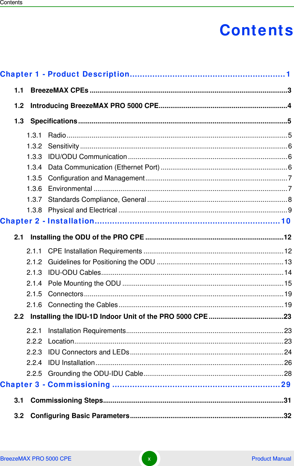 ContentsBreezeMAX PRO 5000 CPE x Product ManualContentsChapter 1 - Product Description..............................................................11.1   BreezeMAX CPEs .......................................................................................................31.2   Introducing BreezeMAX PRO 5000 CPE...................................................................41.3   Specifications.............................................................................................................51.3.1 Radio...................................................................................................................51.3.2 Sensitivity............................................................................................................61.3.3 IDU/ODU Communication...................................................................................61.3.4 Data Communication (Ethernet Port)..................................................................61.3.5 Configuration and Management..........................................................................71.3.6 Environmental .....................................................................................................71.3.7 Standards Compliance, General.........................................................................81.3.8 Physical and Electrical ........................................................................................9Chapter 2 - Installation..........................................................................102.1   Installing the ODU of the PRO CPE ........................................................................122.1.1 CPE Installation Requirements .........................................................................122.1.2 Guidelines for Positioning the ODU ..................................................................132.1.3 IDU-ODU Cables...............................................................................................142.1.4 Pole Mounting the ODU ....................................................................................152.1.5 Connectors........................................................................................................192.1.6 Connecting the Cables......................................................................................192.2   Installing the IDU-1D Indoor Unit of the PRO 5000 CPE.......................................232.2.1 Installation Requirements..................................................................................232.2.2 Location.............................................................................................................232.2.3 IDU Connectors and LEDs................................................................................242.2.4 IDU Installation..................................................................................................262.2.5 Grounding the ODU-IDU Cable.........................................................................28Chapter 3 - Commissioning ...................................................................293.1   Commissioning Steps..............................................................................................313.2   Configuring Basic Parameters................................................................................32