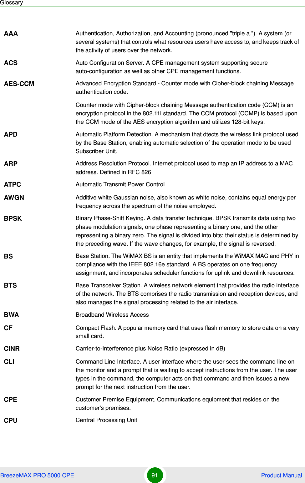 GlossaryBreezeMAX PRO 5000 CPE 91  Product ManualAAA Authentication, Authorization, and Accounting (pronounced &quot;triple a.&quot;). A system (or several systems) that controls what resources users have access to, and keeps track of the activity of users over the network.ACS Auto Configuration Server. A CPE management system supporting secure auto-configuration as well as other CPE management functions.AES-CCM Advanced Encryption Standard - Counter mode with Cipher-block chaining Message authentication code.Counter mode with Cipher-block chaining Message authentication code (CCM) is an encryption protocol in the 802.11i standard. The CCM protocol (CCMP) is based upon the CCM mode of the AES encryption algorithm and utilizes 128-bit keys.APD Automatic Platform Detection. A mechanism that dtects the wireless link protocol used by the Base Station, enabling automatic selection of the operation mode to be used Subscriber Unit.ARP Address Resolution Protocol. Internet protocol used to map an IP address to a MAC address. Defined in RFC 826ATPC Automatic Transmit Power ControlAWGN Additive white Gaussian noise, also known as white noise, contains equal energy per frequency across the spectrum of the noise employed.BPSK Binary Phase-Shift Keying. A data transfer technique. BPSK transmits data using two phase modulation signals, one phase representing a binary one, and the other representing a binary zero. The signal is divided into bits; their status is determined by the preceding wave. If the wave changes, for example, the signal is reversed.BS Base Station. The WiMAX BS is an entity that implements the WiMAX MAC and PHY in compliance with the IEEE 802.16e standard. A BS operates on one frequency assignment, and incorporates scheduler functions for uplink and downlink resources.BTS Base Transceiver Station. A wireless network element that provides the radio interface of the network. The BTS comprises the radio transmission and reception devices, and also manages the signal processing related to the air interface.BWA Broadband Wireless AccessCF Compact Flash. A popular memory card that uses flash memory to store data on a very small card.CINR Carrier-to-Interference plus Noise Ratio (expressed in dB)CLI Command Line Interface. A user interface where the user sees the command line on the monitor and a prompt that is waiting to accept instructions from the user. The user types in the command, the computer acts on that command and then issues a new prompt for the next instruction from the user.CPE Customer Premise Equipment. Communications equipment that resides on the customer&apos;s premises.CPU Central Processing Unit