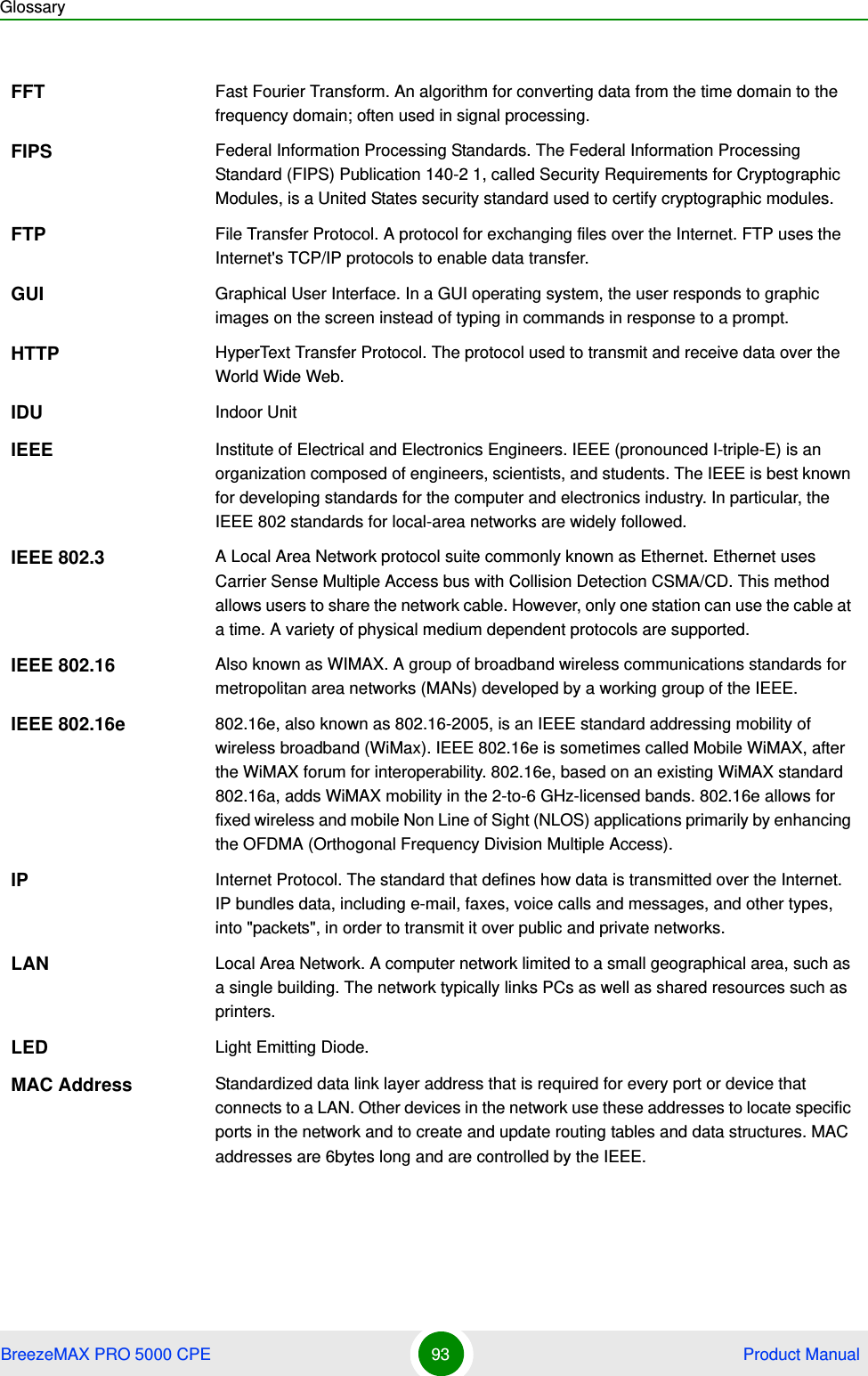 GlossaryBreezeMAX PRO 5000 CPE 93  Product ManualFFT Fast Fourier Transform. An algorithm for converting data from the time domain to the frequency domain; often used in signal processing.FIPS Federal Information Processing Standards. The Federal Information Processing Standard (FIPS) Publication 140-2 1, called Security Requirements for Cryptographic Modules, is a United States security standard used to certify cryptographic modules.FTP File Transfer Protocol. A protocol for exchanging files over the Internet. FTP uses the Internet&apos;s TCP/IP protocols to enable data transfer.GUI Graphical User Interface. In a GUI operating system, the user responds to graphic images on the screen instead of typing in commands in response to a prompt.HTTP HyperText Transfer Protocol. The protocol used to transmit and receive data over the World Wide Web.IDU Indoor UnitIEEE Institute of Electrical and Electronics Engineers. IEEE (pronounced I-triple-E) is an organization composed of engineers, scientists, and students. The IEEE is best known for developing standards for the computer and electronics industry. In particular, the IEEE 802 standards for local-area networks are widely followed.IEEE 802.3 A Local Area Network protocol suite commonly known as Ethernet. Ethernet uses Carrier Sense Multiple Access bus with Collision Detection CSMA/CD. This method allows users to share the network cable. However, only one station can use the cable at a time. A variety of physical medium dependent protocols are supported.IEEE 802.16 Also known as WIMAX. A group of broadband wireless communications standards for metropolitan area networks (MANs) developed by a working group of the IEEE.IEEE 802.16e 802.16e, also known as 802.16-2005, is an IEEE standard addressing mobility of wireless broadband (WiMax). IEEE 802.16e is sometimes called Mobile WiMAX, after the WiMAX forum for interoperability. 802.16e, based on an existing WiMAX standard 802.16a, adds WiMAX mobility in the 2-to-6 GHz-licensed bands. 802.16e allows for fixed wireless and mobile Non Line of Sight (NLOS) applications primarily by enhancing the OFDMA (Orthogonal Frequency Division Multiple Access).IP Internet Protocol. The standard that defines how data is transmitted over the Internet. IP bundles data, including e-mail, faxes, voice calls and messages, and other types, into &quot;packets&quot;, in order to transmit it over public and private networks.LAN Local Area Network. A computer network limited to a small geographical area, such as a single building. The network typically links PCs as well as shared resources such as printers.LED Light Emitting Diode.MAC Address Standardized data link layer address that is required for every port or device that connects to a LAN. Other devices in the network use these addresses to locate specific ports in the network and to create and update routing tables and data structures. MAC addresses are 6bytes long and are controlled by the IEEE. 