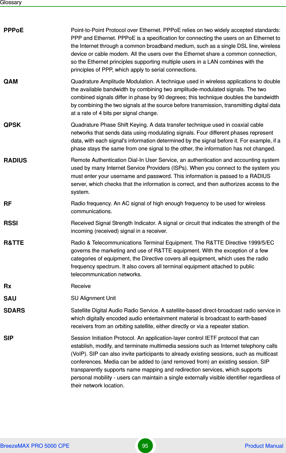 GlossaryBreezeMAX PRO 5000 CPE 95  Product ManualPPPoE Point-to-Point Protocol over Ethernet. PPPoE relies on two widely accepted standards: PPP and Ethernet. PPPoE is a specification for connecting the users on an Ethernet to the Internet through a common broadband medium, such as a single DSL line, wireless device or cable modem. All the users over the Ethernet share a common connection, so the Ethernet principles supporting multiple users in a LAN combines with the principles of PPP, which apply to serial connections.QAM Quadrature Amplitude Modulation. A technique used in wireless applications to double the available bandwidth by combining two amplitude-modulated signals. The two combined signals differ in phase by 90 degrees; this technique doubles the bandwidth by combining the two signals at the source before transmission, transmitting digital data at a rate of 4 bits per signal change.  QPSK Quadrature Phase Shift Keying. A data transfer technique used in coaxial cable networks that sends data using modulating signals. Four different phases represent data, with each signal&apos;s information determined by the signal before it. For example, if a phase stays the same from one signal to the other, the information has not changed.RADIUS Remote Authentication Dial-In User Service, an authentication and accounting system used by many Internet Service Providers (ISPs). When you connect to the system you must enter your username and password. This information is passed to a RADIUS server, which checks that the information is correct, and then authorizes access to the system.RF Radio frequency. An AC signal of high enough frequency to be used for wireless communications. RSSI Received Signal Strength Indicator. A signal or circuit that indicates the strength of the incoming (received) signal in a receiver.R&amp;TTE Radio &amp; Telecommunications Terminal Equipment. The R&amp;TTE Directive 1999/5/EC governs the marketing and use of R&amp;TTE equipment. With the exception of a few categories of equipment, the Directive covers all equipment, which uses the radio frequency spectrum. It also covers all terminal equipment attached to public telecommunication networks.Rx ReceiveSAU SU Alignment UnitSDARS Satellite Digital Audio Radio Service. A satellite-based direct-broadcast radio service in which digitally encoded audio entertainment material is broadcast to earth-based receivers from an orbiting satellite, either directly or via a repeater station.SIP Session Initiation Protocol. An application-layer control IETF protocol that can establish, modify, and terminate multimedia sessions such as Internet telephony calls (VoIP). SIP can also invite participants to already existing sessions, such as multicast conferences. Media can be added to (and removed from) an existing session. SIP transparently supports name mapping and redirection services, which supports personal mobility - users can maintain a single externally visible identifier regardless of their network location.