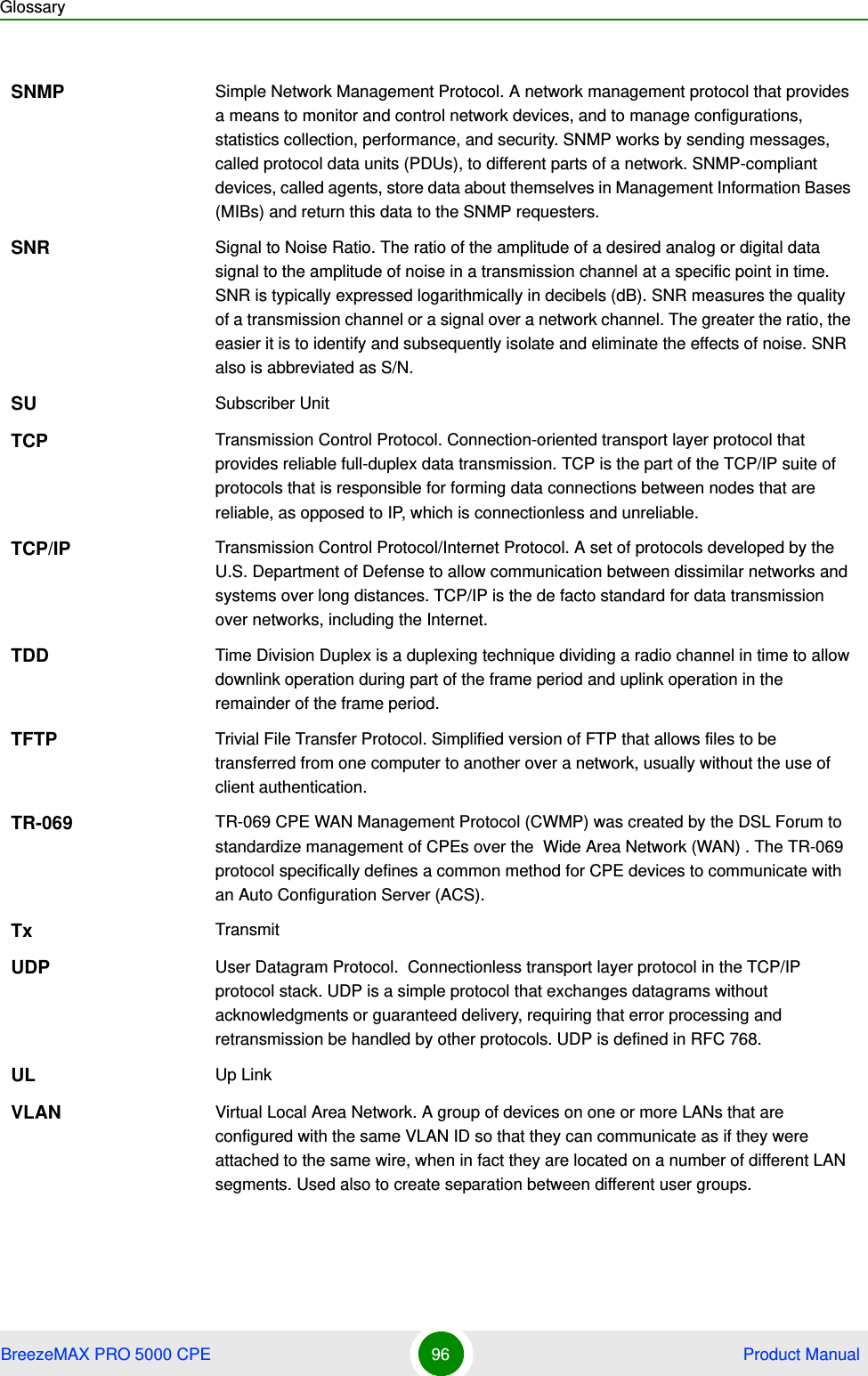 GlossaryBreezeMAX PRO 5000 CPE 96  Product ManualSNMP Simple Network Management Protocol. A network management protocol that provides a means to monitor and control network devices, and to manage configurations, statistics collection, performance, and security. SNMP works by sending messages, called protocol data units (PDUs), to different parts of a network. SNMP-compliant devices, called agents, store data about themselves in Management Information Bases (MIBs) and return this data to the SNMP requesters.SNR Signal to Noise Ratio. The ratio of the amplitude of a desired analog or digital data signal to the amplitude of noise in a transmission channel at a specific point in time. SNR is typically expressed logarithmically in decibels (dB). SNR measures the quality of a transmission channel or a signal over a network channel. The greater the ratio, the easier it is to identify and subsequently isolate and eliminate the effects of noise. SNR also is abbreviated as S/N.SU Subscriber UnitTCP Transmission Control Protocol. Connection-oriented transport layer protocol that provides reliable full-duplex data transmission. TCP is the part of the TCP/IP suite of protocols that is responsible for forming data connections between nodes that are reliable, as opposed to IP, which is connectionless and unreliable.   TCP/IP Transmission Control Protocol/Internet Protocol. A set of protocols developed by the U.S. Department of Defense to allow communication between dissimilar networks and systems over long distances. TCP/IP is the de facto standard for data transmission over networks, including the Internet.TDD Time Division Duplex is a duplexing technique dividing a radio channel in time to allow downlink operation during part of the frame period and uplink operation in the remainder of the frame period.TFTP Trivial File Transfer Protocol. Simplified version of FTP that allows files to be transferred from one computer to another over a network, usually without the use of client authentication.TR-069 TR-069 CPE WAN Management Protocol (CWMP) was created by the DSL Forum to standardize management of CPEs over the  Wide Area Network (WAN) . The TR-069 protocol specifically defines a common method for CPE devices to communicate with an Auto Configuration Server (ACS).Tx TransmitUDP User Datagram Protocol.  Connectionless transport layer protocol in the TCP/IP protocol stack. UDP is a simple protocol that exchanges datagrams without acknowledgments or guaranteed delivery, requiring that error processing and retransmission be handled by other protocols. UDP is defined in RFC 768.   UL Up LinkVLAN Virtual Local Area Network. A group of devices on one or more LANs that are configured with the same VLAN ID so that they can communicate as if they were attached to the same wire, when in fact they are located on a number of different LAN segments. Used also to create separation between different user groups.