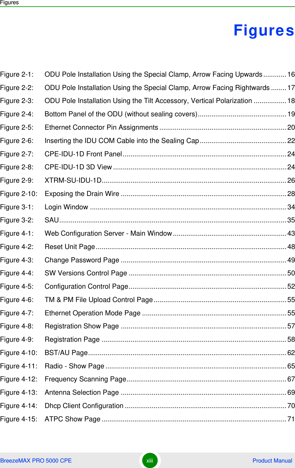 FiguresBreezeMAX PRO 5000 CPE xiii  Product ManualFiguresFigure 2-1: ODU Pole Installation Using the Special Clamp, Arrow Facing Upwards............16Figure 2-2: ODU Pole Installation Using the Special Clamp, Arrow Facing Rightwards ........17Figure 2-3: ODU Pole Installation Using the Tilt Accessory, Vertical Polarization .................18Figure 2-4: Bottom Panel of the ODU (without sealing covers)..............................................19Figure 2-5: Ethernet Connector Pin Assignments ..................................................................20Figure 2-6: Inserting the IDU COM Cable into the Sealing Cap.............................................22Figure 2-7: CPE-IDU-1D Front Panel.....................................................................................24Figure 2-8: CPE-IDU-1D 3D View ..........................................................................................24Figure 2-9: XTRM-SU-IDU-1D................................................................................................26Figure 2-10: Exposing the Drain Wire ......................................................................................28Figure 3-1: Login Window ......................................................................................................34Figure 3-2: SAU......................................................................................................................35Figure 4-1: Web Configuration Server - Main Window...........................................................43Figure 4-2: Reset Unit Page...................................................................................................48Figure 4-3: Change Password Page ......................................................................................49Figure 4-4: SW Versions Control Page ..................................................................................50Figure 4-5: Configuration Control Page..................................................................................52Figure 4-6: TM &amp; PM File Upload Control Page.....................................................................55Figure 4-7: Ethernet Operation Mode Page ...........................................................................55Figure 4-8: Registration Show Page ......................................................................................57Figure 4-9: Registration Page ................................................................................................58Figure 4-10: BST/AU Page.......................................................................................................62Figure 4-11: Radio - Show Page ..............................................................................................65Figure 4-12: Frequency Scanning Page...................................................................................67Figure 4-13: Antenna Selection Page ......................................................................................69Figure 4-14: Dhcp Client Configuration....................................................................................70Figure 4-15: ATPC Show Page ................................................................................................71