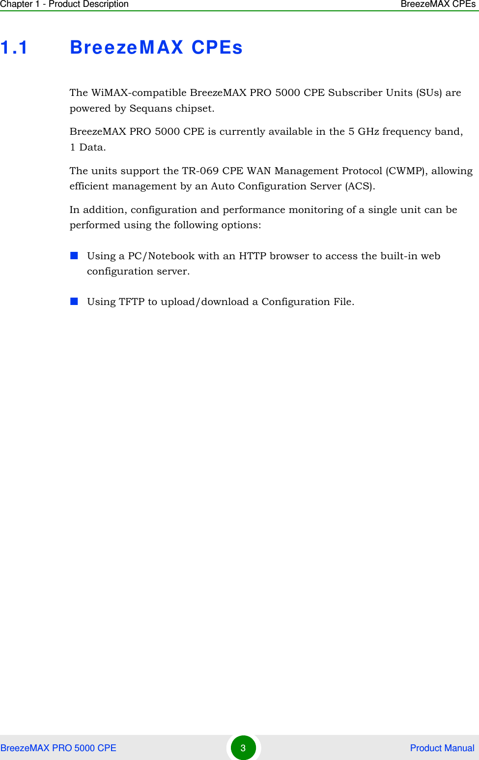 Chapter 1 - Product Description BreezeMAX CPEsBreezeMAX PRO 5000 CPE 3 Product Manual1.1 BreezeMAX CPEsThe WiMAX-compatible BreezeMAX PRO 5000 CPE Subscriber Units (SUs) are powered by Sequans chipset.BreezeMAX PRO 5000 CPE is currently available in the 5 GHz frequency band, 1 Data.The units support the TR-069 CPE WAN Management Protocol (CWMP), allowing efficient management by an Auto Configuration Server (ACS).In addition, configuration and performance monitoring of a single unit can be performed using the following options:Using a PC/Notebook with an HTTP browser to access the built-in web configuration server.Using TFTP to upload/download a Configuration File.