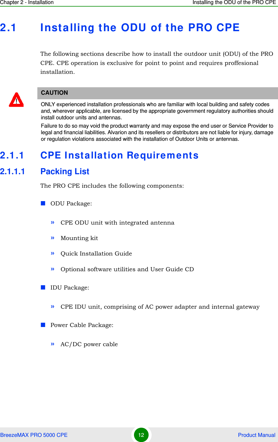 Chapter 2 - Installation Installing the ODU of the PRO CPEBreezeMAX PRO 5000 CPE 12  Product Manual2.1 Installing the ODU of the PRO CPEThe following sections describe how to install the outdoor unit (ODU) of the PRO CPE. CPE operation is exclusive for point to point and requires proffesional installation.2.1.1 CPE Installation Requirements2.1.1.1 Packing ListThe PRO CPE includes the following components:ODU Package:»CPE ODU unit with integrated antenna»Mounting kit»Quick Installation Guide»Optional software utilities and User Guide CDIDU Package:»CPE IDU unit, comprising of AC power adapter and internal gatewayPower Cable Package:»AC/DC power cableCAUTIONONLY experienced installation professionals who are familiar with local building and safety codes and, wherever applicable, are licensed by the appropriate government regulatory authorities should install outdoor units and antennas.Failure to do so may void the product warranty and may expose the end user or Service Provider to legal and financial liabilities. Alvarion and its resellers or distributors are not liable for injury, damage or regulation violations associated with the installation of Outdoor Units or antennas.